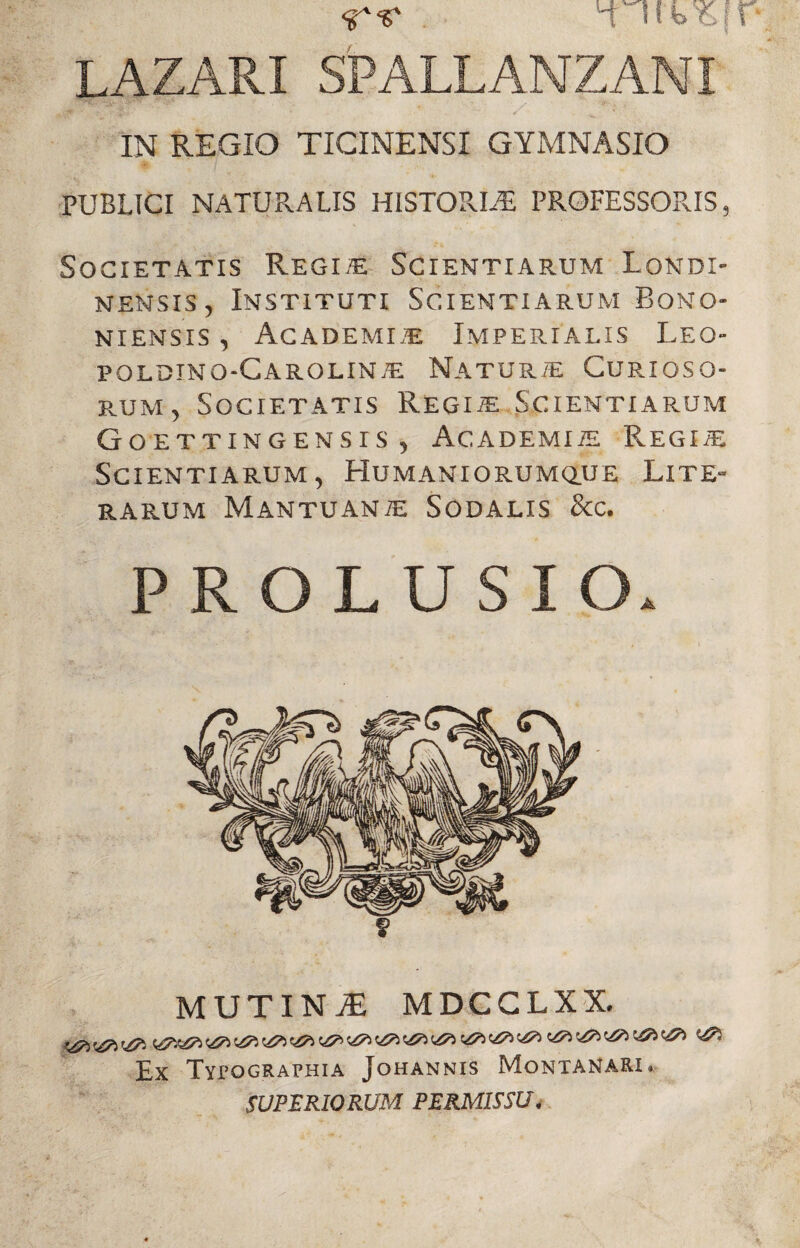 i ffbW' LAZARI SPALLANZAMI IN REGIO TICINENSI GYMNASIO PUBLICI NATURALIS HISTORIAE PROFESSORIS, Societatis Regi,e Scientiarum Londi- n en sis , Instituti Scientiarum Bono¬ niensis , Academle Imperialis Leq- poldtno-Carolinte Naturie Curioso¬ rum, Societatis Regiie Scientiarum Goettingensis , Academite Regiie Scientiarum, Humaniorumque Lite- RARUM MANTUANIE SODALIS &C. PROLUSIO. MUTINI MDCCLXX. Ex Typographia Johannis Montanari* SUPERIORUM PERMISSU4