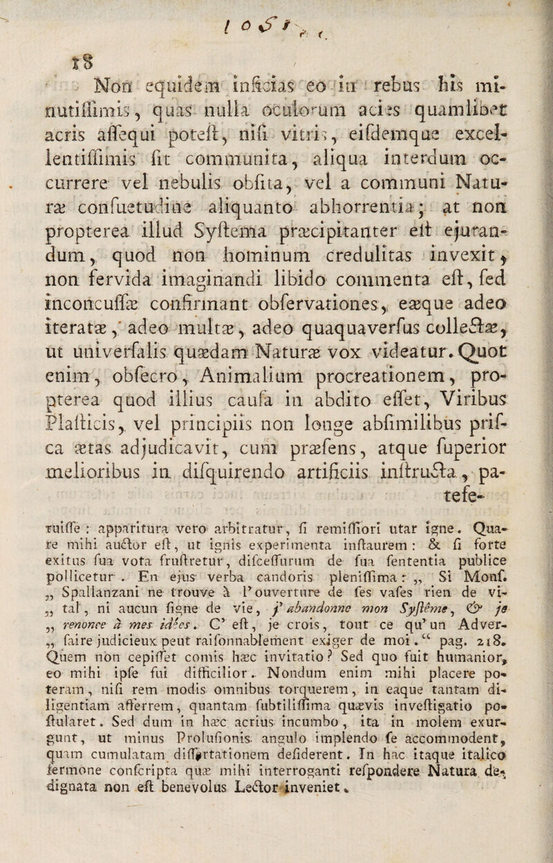 nutiflimis, quas nulla ociikxuni acies quamlibet acris aflequi poteft, nifi vitris, eifdemque excel- lentiffimis fit communita, aliqua interdum oc¬ currere vel nebulis obfita, vel a communi Natu¬ ra confuetudine aliquanto abhorrentia * at non propterea illud Syftema praecipitanter eit ejuran¬ dum, quod non hominum credulitas invexit * non fervida imaginandi libido commenta eft,fed mconcuffas confirmant obfervation.es,, easque adeo iteratas ,' adeo multae',, adeo quaquaverfus colieddas, ut univerfalis qusedam Natura vox videatur. Quot enim, obfecroAnimalium procreationem, pro¬ pterea quod illius cau-fa in abdito effer, Viribus Plalticis, vel principiis non longe abfimilibus prif- ca astas adjudicavit, cum prafens, atque fuperior melioribus in difquirendo artificiis inflrudla, pa¬ te fe¬ ni iffe : apparitura vero arbitratur, fi remifliori utar igne. Qua¬ re mihi au<Uor eft, ut ignis experimenta inftaurem : & fi forte exitus fua vota fruftretur, difceffurum de fua fententia publice pollicetur. En ejus verba candoris pleniflima r „ Si Monf. 5, Spallanzani ne trouve h Pouverture de fes vafes rien de vi- 5, tal, ni aucun figne de vie, f abandorme mon Syjieme, & je „ renonce a mes id°cs. Cveft, je crois, tout ce qu’ un Adver- „ faire judicieux. peut raifonnablement exiger de moi.u pag. 218. Quem non cepifTet comis haec invitatio ? Sed quo fuit humanior, eo mihi ipfe fui difficilior.. Nondum enim mihi placere po¬ teram , nifi rem modis omnibus torquerem, in eaque tantam di¬ ligentiam afferrem, quantam fubtiliffima quavis invefligatio po* flularet. Sed dum in haec acrius incumbo , ita in molem exur- gunt, ut minus Prolufionis. angulo implendo fe accommodent, quam cumulatam di(T#rtationem defiderent. In hac itaque ita.lico fermone confcripta quae mihi interroganti refpondere Natura de¬ dignata non eft benevolus Ledor inveniet.