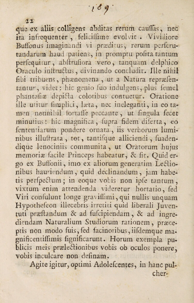 1% que ex aliis colligens abditas rerum cauflas, nec ira infrequenter , feliciffime evolvit . Vividiore Buffonus imaginandi vi praeditus, rerurn perfcru- tandaruna haud patiens, in promptu pofira tantiun perfequkur, abffrufiora vero, tanquam delpliieo Oraculo inltruftus, divinando concludit. Ille nihil fibi tribuens, phaenomena , ut a Natura repraefen- tantur, videt: hic genio fuo indulgens, plus lemel phantafias depifta coloribus contuetur. Oratione ille utitur fimpliu, laeta, nec ineleganti, in eo ta¬ men nonnihil i orta fle peccante , ut fmgula fecet minutius: hic magnifica, fupra fidem diferta, eo fentenriarum pondere ornata-, iis verborum lumi¬ nibus illuflrata , tot, tantifque alliciendi , fuaden- clique lenociniis communita , ut Oratorum hujus memorias facile Princeps habeatur, & fit. Quid er¬ go ex Buffbnii, imo ex aliorum generarim Lefiio- nibus hauaendum, quid declinandum, jam habe¬ tis perfpefium; in eoque vobis non ipfe tantum, vixtum enim attendenda videretur hortatio, fed Viri confidunt longe graviffimi, qui nullis unquam Hypothefeon illecebris irretiti quid liberali Juven¬ tuti praeftandum & ad fufcipiendam, & ad ingre¬ diendam Naturalium Studiorum rationem, praece¬ ptis non modo fuis,fed facinoribus,iifdemque ma- gnificentiflimis fignificarunt. Horum exempla pu¬ blicis meis praelectionibus vobis ob oculos ponere, vobis inculcare non delinam. Agite igitur, optimi Adolefcentes, in hanc pul¬ cher-