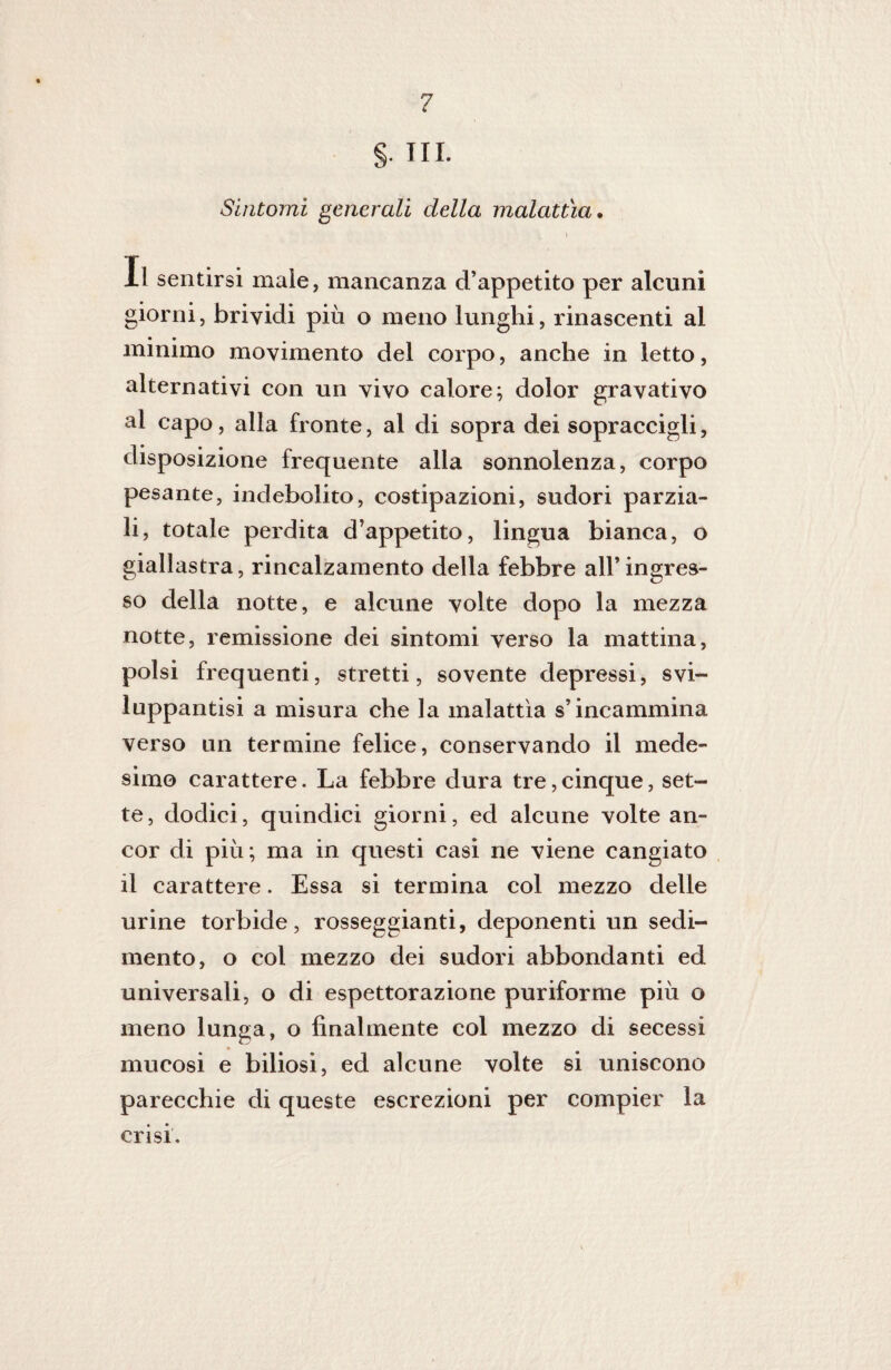§. III. Sintomi generali della malattìa. Il sentirsi male, mancanza d’appetito per alcuni giorni, brividi più o meno lunghi, rinascenti al • • minimo movimento del corpo, anche in letto, alternativi con un vivo calore; dolor gravativo al capo, alla fronte, al di sopra dei sopraccigli, disposizione frequente alla sonnolenza, corpo pesante, indebolito, costipazioni, sudori parzia¬ li, totale perdita d’appetito, lingua bianca, o giallastra, rincalzamento della febbre all’ingres¬ so della notte, e alcune volte dopo la mezza notte, remissione dei sintomi verso la mattina, polsi frequenti, stretti, sovente depressi, svi- luppantisi a misura che la malattìa s’incammina verso un termine felice, conservando il mede¬ simo carattere. La febbre dura tre, cinque, set¬ te, dodici, quindici giorni, ed alcune volte an¬ cor di più; ma in questi casi ne viene cangiato il carattere. Essa si termina col mezzo delle urine torbide, rosseggianti, deponenti un sedi¬ mento, o col mezzo dei sudori abbondanti ed universali, o di espettorazione puriforme più o meno lunga, o finalmente col mezzo di secessi mucosi e biliosi, ed alcune volte si uniscono parecchie di queste escrezioni per compier la crisi.