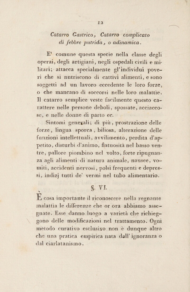 Catarro Gastrico j Catarro complicato di febbre putrida o adinamica. E! comune questa specie nella classe degli operai, degli artigiani, negli ospedali civili e mi¬ litari; attacca specialmente gPindividui pove¬ ri che si nutriscono di cattivi alimenti, e sono soggetti ad un lavoro eccedente le loro forze, o che mancano di soccorsi nelle loro malattie. Il catarro semplice veste facilmente questo ca¬ rattere nelle persone deboli, spossate, acciacco¬ se, e nelle donne di parto ec. Sintomi generali; di più, prostrazione delle forze, lingua sporca , biliosa, alterazione delle funzioni intellettuali, avvilimento, perdita d’ap¬ petito, disturbi d’animo, flatuosità nel basso ven¬ tre, pallore piombino nel volto, forte ripugnali- « za agli alimenti di natura animale, nausee, vo¬ miti, accidenti nervosi, polsi frequenti e depres¬ si, indizj tutti de’ vermi nel tubo alimentario. VI. \ È cosa importante il riconoscere nella regnante malattìa le differenze che or ora abbiamo asse¬ gnate. Esse danno luogo a varietà che richieg- gono delle modificazioni nei trattamento. Ogni metodo curativo esclusivo non è dunque altro che una pratica empirica nata dall’ ignoranza o dal ciarlatanismo.