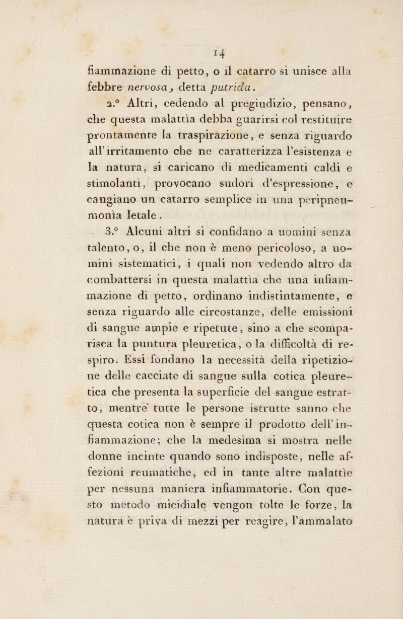 r 14 fìaffimazione di petto, o il catarro si unisce alia febbre nervosa ; detta putrida. 2, ° Altri, cedendo al pregiudizio, pensano, che questa malattìa debba guarirsi coi restituire prontamente la traspirazione, e senza riguardo all’irritamento che ne caratterizza resistenza e la natura, si caricano di medicamenti caldi e stimolanti, provocano sudori d’espressione, e cangiano un catarro semplice in una peripneu- monìa letale. 3. ° Alcuni altri si confidano a uomini senza talento, o, il che non è meno pericoloso, a uo¬ mini sistematici, i quali non vedendo altro da combattersi in questa malattìa che una infiam¬ mazione di petto, ordinano indistintamente, e senza riguardo alle circostanze, delle emissioni di sangue ampie e ripetute, sino a che scompa¬ risca la puntura pleuretica, ola difficoltà di re¬ spiro. Essi fondano la necessità della ripetizio¬ ne delle cacciate di sangue sulla cotica pleure¬ tica che presenta la superfìcie del sangue estrat¬ to, mentre* tutte le persone istrutte sanno che questa cotica non è sempre il prodotto dell’in¬ fiammazione; che la medesima si mostra nelle donne incinte quando sono indisposte, nelle af¬ fezioni reumatiche, ed in tante altre malattìe per nessuna maniera infiammatorie. Con que¬ sto metodo micidiale vengon tolte le forze, la natura è priva di mezzi per reagire, l’ammalato