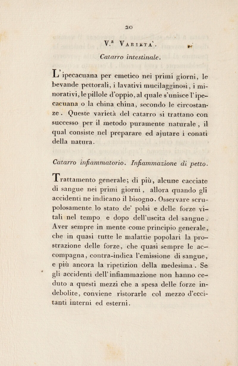 V,a Varietà'. ^ Catarro intestinale. L ipecacuana per emetico nei primi giorni, le bevande pettorali, i lavativi mucilagginosi, i mi¬ norativi, le pillole d’oppio, al quale s’unisce V ipe¬ cacuana o la china china, secondo le circostan¬ ze . Queste varietà del catarro si trattano con successo per il metodo puramente naturale , il qual consiste nel preparare ed ajutare i conati della natura. Catarro infiammatorio. Infiammazione di petto. Trattamento generale; di più, alcune cacciate di sangue nei primi giorni, allora quando gli accidenti ne indicano il bisogno. Osservare scru¬ polosamente lo stato de’ polsi e delle forze vi¬ tali nel tempo e dopo dell’uscita del sangue . Aver sempre in mente come principio generale, che in quasi tutte le malattìe popolari la pro¬ strazione delle forze, che quasi sempre le ac-~ compagna, contra-indica l’emissione disangue, e più ancora la ripetizion della medesima . Se gli accidenti dell’infiammazione non hanno ce¬ duto a questi mezzi che a spesa delle forze in¬ debolite, conviene ristorarle col mezzo d’ecci¬ tanti interni ed esterni.