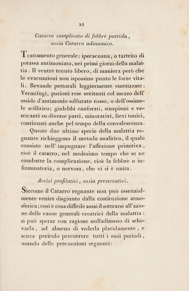 Catarro complicato di febbre putrida 3 ossia Catarro adinamico. np JL rattamento generale; ipecacuana, o tartrito di potassa antimoniato, nei primi giorni della malata tìa . Il ventre tenuto libero, di maniera però che le evacuazioni non ispossino punto le forze vita¬ li . Bevande pettorali leggiermente emetizzate . Vermifugi, pozioni rese eccitanti col mezzo dell’ osside d’antimonio solfurato rosso, o dell’ossime- le scillitico; giulebbi canforati, sinapismi e ve¬ scicanti su diverse parti, minorativi, lievi tonici, continuati anche pel tempo della convalescenza. Queste due ultime specie della malattìa re¬ gnante richieggono il metodo analitico, il quale consiste nell’ impugnare l’affezione primitiva , cioè il catarro, nel medesimo tempo che se ne combatte la complicazione, cioè la febbre o in¬ fiammatoria, o nervosa, che vi si è unita. Avvisi profilatici j ossia preservativi. Siccome il Catarro regnante non può essenzial¬ mente venire disgiunto dalla costituzione atmo¬ sferica ; così è cosa difficile assai il sottrarsi all’azio¬ ne delle cause generali creatrici della malattìa : si può sperar con ragione nulladimeno di schi¬ varla , od almeno di vederla placidamente , e senza pericolo percorrere tutti i suoi periodi, usando delle precauzioni seguenti: