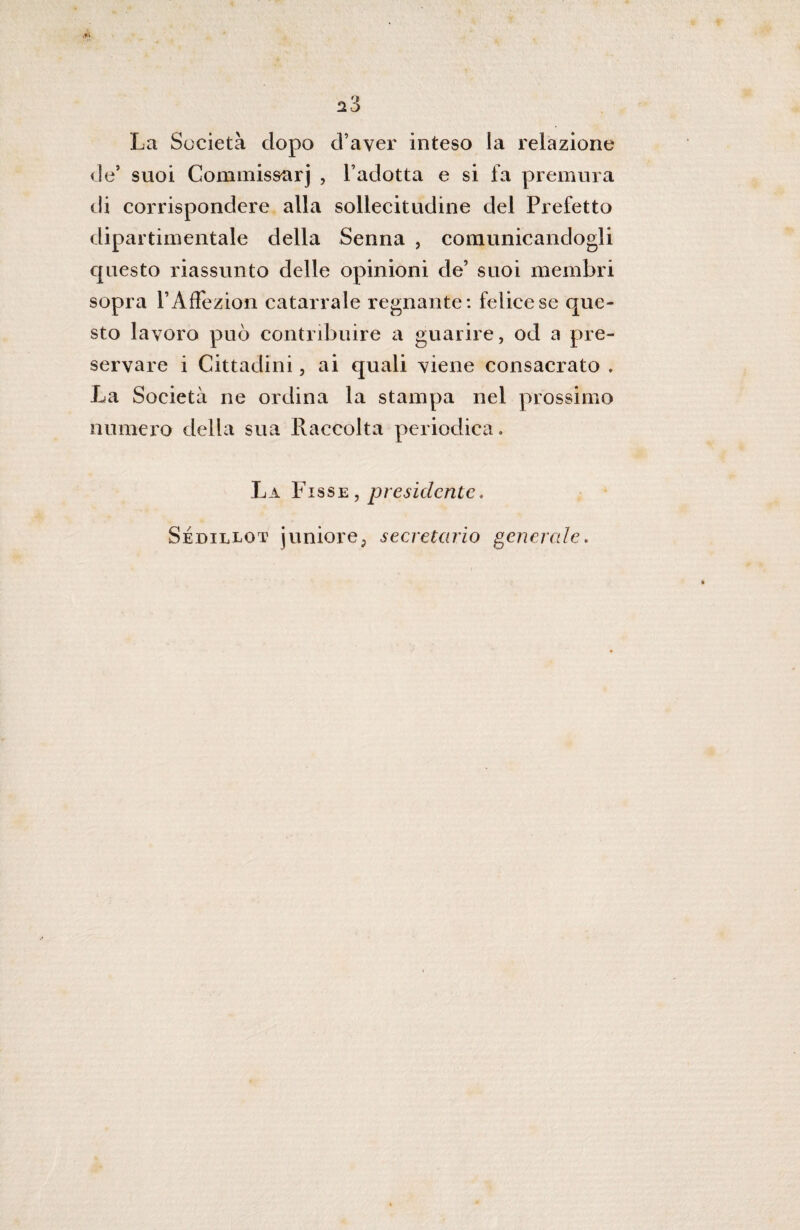 ^3 La Società dopo d’aver inteso la relazione de’ suoi Commis&arj , l’adotta e si fa premura di corrispondere alla sollecitudine del Prefetto dipartimentale della Senna , comunicandogli questo riassunto delle opinioni de’ suoi membri sopra PAflezion catarrale regnante: felice se que¬ sto lavoro può contribuire a guarire, od a pre¬ servare i Cittadini, ai quali viene consacrato . La Società ne ordina la stampa nel prossimo numero della sua Raccolta periodica. La Fisse , presidente, Sédillot juniore, secretano generale.