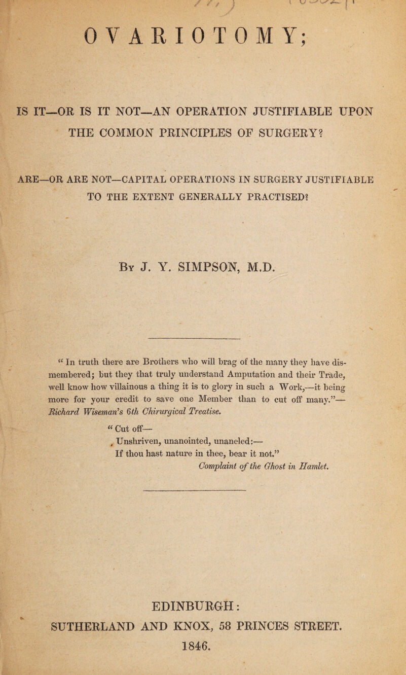 J OVARIOTOMY; IS IT—OR IS IT NOT—AN OPERATION JUSTIFIABLE UPON THE COMMON PRINCIPLES OF SURGERY? ARE—OR ARE NOT—CAPITAL OPERATIONS IN SURGERY JUSTIFIABLE TO THE EXTENT GENERALLY PRACTISED? By J. Y. SIMPSON, M,D. ie In truth there are Brothers who will brag of the many they have dis¬ membered; but they that truly understand Amputation and their Trade, well know how villainous a thing it is to glory in such a Work,—it being- more for your credit to save one Member than to cut off many.”— Richard Wiseman’s 6th Chirurgical Treatise. « Cut off— , Unshriven, unanointed, unaneled:— If thou hast nature in thee, bear it not.” Complaint of the Ghost in Hamlet. IS EDINBURGH: SUTHERLAND AND KNOX, 58 PRINCES STREET. 1846.