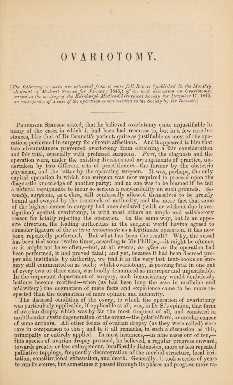 OVARIOTOM Y. [The following remarks are extracted from a more full Report (published in the Monthly Journal of Medical Science for January 1846,) of an oral discussion on Ovariotomy, raised at the meeting of the Edinburgh Medico-Chirurgical Society for December 17,1845, in consequence of a case of the operation communicated to the Society by Dr Bennett.] Professor Simpson stated, that lie believed ovariotomy quite unjustifiable in many of the cases in which it had been had recourse to, but in a few rare in¬ stances, like that of Dr Bennett’s patient, quite as justifiable as most of the ope¬ rations performed in surgery for chronic affections. And it appeared to him that two circumstances prevented ovariotomy from obtaining a fair consideration and fair trial, especially with professed surgeons. First, the diagnosis and the operation were, under the existing divisions and arrangements of practice, un¬ dertaken by two different sets of practitioners—-the former by the obstetric physician, and the latter by the operating surgeon. It was, perhaps, the only capital operation in which the surgeon was now required to proceed upon the diagnostic knowledge of another party; and no one was to be blamed if he felt a natural repugnance to incur so serious a responsibility on such grounds. Se¬ condly, surgeons, as a class, still confessedly allowed themselves to be greatly bound and swayed by the trammels of authority, and the mere fact that some of the highest names in surgery had once declared (with or without due inves¬ tigation) against ovariotomy, is with most others an ample and satisfactory reason for totally rejecting the operation. In the same way, but in an oppo¬ site direction, the leading authorities in the surgical world having agreed to consider ligature of the arteria innominata as a legitimate operation, it has now been repeatedly performed. But what has been the result! Why, the vessel has been tied some twelve times, according to Mr Phillips,—it might be oftener, or it might not be so often,—but, at all events, as often as the operation had been performed, it had proved fatal; and yet, because it had been decreed pro¬ per and justifiable by authority, we find it in the very last text-books on sur¬ gery still commented on as such; whilst ovariotomy, as proving fatal in one out of every two or three cases, was loudly denounced as improper and unjustifiable. In the important department of surgery, such inconsistency would doubtlessly betimes become rectified—when (as had been long the case in medicine and midwifery) the dogmatism of mere facts and experience came to be more re¬ spected than the dogmatism of mere opinion and authority. The diseased condition of the ovary, to which the operation of ovariotomy was particularly applicable, if applicable at all, was, in Dr S.’s opinion, that form of ovarian dropsy which was by far the most frequent of all, and consisted in multilocular cystic degeneration of the organ—the gelatiniform, or areolar cancer of some authors. All other forms of ovarian dropsy (as they were called) were rare in comparison to this ; and to it all remarks, in such a discussion as this, principally or entirely applied. In most instances,—in nine cases out of ten,— this species of ovarian dropsy pursued, he believed, a regular progress onward, towards greater or less enlargement, insufferable distension, more or less repeated palliative tappings, frequently disintegration of the morbid structure, local irri¬ tation, constitutional exhaustion, and death. Generally, it took a series of years to run its course, but sometimes it passed through its phases and progress more ra-