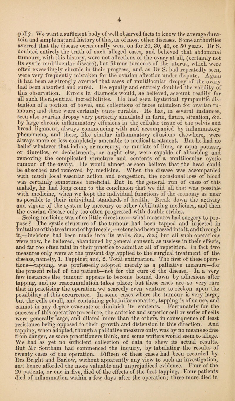 pidly. We want a sufficient body of well observed facts to know the average dura- toin and simple natural history of this, as of most other diseases. Some authorities averred that the disease occasionally went on for 20, 30, 40, or 50 years. Dr S, doubted entirely the truth of such alleged cases, and believed that abdominal tumours, with this history, were not affections of the ovary at all, (certainly not its cystic multilocular disease), but fibrous tumours of the uterus, which were often exceedingly chronic in their progress, and, as Dr S. had repeatedly seen, were very frequently mistaken for the ovarian affection under dispute. Again it had been as strongly averred that cases of multilocular dropsy of the ovary had been absorbed and cured. He equally and entirely doubted the validity of this observation. Errors in diagnosis would, he believed, account readily for all such therapeutical incredibilities. He had seen hysterical tympanitic dis¬ tention of a portion of bowel, and collections of faeces mistaken for ovarian tu¬ mours; and these were certainly quite curable. He had, in several instances, seen also ovarian dropsy very perfectly simulated in form, figure, situation, &c. by large chronic inflammatory effusions in the cellular tissue of the pelvis and broad ligament, always commencing with and accompanied by inflammatory phenomena, and these, like similar inflammatory effusions elsewhere, were always more or less completely amenable to medical treatment. But he had no belief whatever that iodine, or mercury, or muriate of lime, or aqua potassse, or diuretics, or deobstruents, or aught else, were capable of absorbing and removing the complicated structure and contents of a multilocular cystic tumour of the ovary. He would almost as soon believe that the head could be absorbed and removed by medicine. When the disease was accompanied with much local vascular action and congestion, the occasional loss of blood was certainly sometimes beneficial. But in the general run of cases of this malady, he had long come to the conclusion that we did all that was possible with medicine, when we kept the individual functions of the economy as near as possible to their individual standards of health. Break down the activity and vigour of the system by mercury or other debilitating medicines, and then the ovarian disease only too often progressed with double strides. Seeing medicine was of so little direct use—what measures had surgery to pro¬ pose ? The cystic structure of the tumour had been tapped and injected in imitation of the treatment of hydrocele,—setons had been passed into it, and through it,—incisions had been made into its walls, &c., &c.; but all such operations were now, he believed, abandoned by general consent, as useless in their effects, and far too often fatal in their practice to admit at all of repetition. In fact two measures only were at the present day applied to the surgical treatment of the disease, namely, 1. Tapping; and, 2. Total extirpation. The first of these opera¬ tions—tapping, was professedly adopted merely as a palliative measure—for the present relief of the patient—not for the cure of the disease. In a very few instances the tumour appears to become bound down by adhesions after tapping, and no reaccumulation takes place; but these cases are so very rare that in practising the operation we scarcely even venture to reckon upon the possibility of this occurrence. In some cases where the tumour is very large, but the cells small, and containing gelatiniform matter, tapping is of no use, and cannot in any degree evacuate or diminish its contents. Fortunately for the success of this operative procedure, the anterior and superior cell or series of cells were generally large, and dilated more than the others, in consequence of least resistance being opposed to their growth and distension in this direction. And tapping, when adopted, though a palliative measure only, was by no means so free from danger, as some practitioners think, and some writers would seem to allege. We had as yet no sufficient collection of data to shew its actual results. But Mr Southam had commenced the inquiry, by tabulating the results of twenty cases of the operation. Fifteen of these cases had been recorded by Drs Bright and Barlow, without apparently any view to such an investigation, and hence afforded the more valuable and unprejudiced evidence. Four of the 20 patients, or one in five, died of the effects of the first tapping. Four patients died of inflammation within a few days after the operation; three more died in