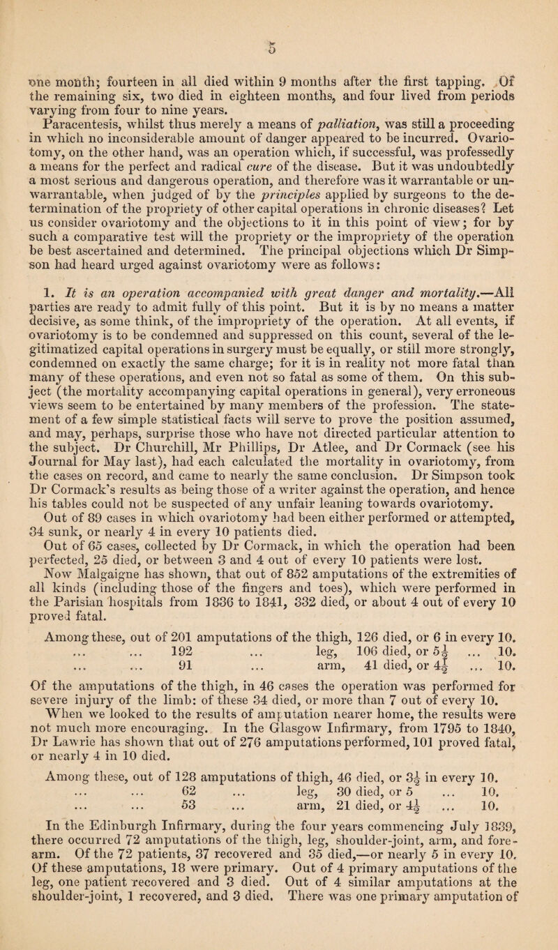 o ?one month; fourteen in all died within 9 months after the first tapping. Of the remaining six, two died in eighteen months, and four lived from periods varying from four to nine years. Paracentesis, whilst thus merely a means of palliation, was still a proceeding in which no inconsiderable amount of danger appeared to be incurred. Ovario¬ tomy, on the other hand, was an operation which, if successful, was professedly a means for the perfect and radical cure of the disease. But it was undoubtedly a most serious and dangerous operation, and therefore was it warrantable or un¬ warrantable, when judged of by the principles applied by surgeons to the de¬ termination of the propriety of other capital operations in chronic diseases? Let us consider ovariotomy and the objections to it in this point of view; for by such a comparative test will the propriety or the impropriety of the operation be best ascertained and determined. The principal objections which Dr Simp¬ son had heard urged against ovariotomy were as follows: 1. It is an operation accompanied with great danger and mortality.—All parties are ready to admit fully of this point. But it is by no means a matter decisive, as some think, of the impropriety of the operation. At all events, if ovariotomy is to be condemned and suppressed on this count, several of the le¬ gitimatized capital operations in surgery must be equally, or still more strongly, condemned on exactly the same charge; for it is in reality not more fatal than many of these operations, and even not so fatal as some of them. On this sub¬ ject (the mortality accompanying capital operations in general), very erroneous views seem to be entertained by many members of the profession. The state¬ ment of a few simple statistical facts will serve to prove the position assumed, and may, perhaps, surprise those who have not directed particular attention to the subject. Dr Churchill, Mr Phillips, Dr Atlee, and Dr Cormack (see his Journal for May last), had each calculated the mortality in ovariotomy, from the cases on record, and came to nearly the same conclusion. Dr Simpson took Dr Cormack’s results as being those of a writer against the operation, and hence his tables could not be suspected of any unfair leaning towards ovariotomy. Out of 89 cases in which ovariotomy had been either performed or attempted, 84 sunk, or nearly 4 in every 10 patients died. Out of 65 cases, collected by Dr Cormack, in which the operation had been perfected, 25 died, or between 3 and 4 out of every 10 patients were lost. Now Malgaigne has shown, that out of 852 amputations of the extremities of all kinds (including those of the fingers and toes), which were performed in the Parisian hospitals from 1886 to 1841, 332 died, or about 4 out of every 10 proved fatal. Among these, out of 201 amputations of the thigh, 126 died, or 6 in every 10. 192 ... leg, 106 died, or 5| ... 10. 91 ... arm, 41 died, or 4| ... 10. Of the amputations of the thigh, in 46 cases the operation was performed for severe injury of the limb: of these 34 died, or more than 7 out of every 10. When we looked to the results of amputation nearer home, the results were not much more encouraging. In the Glasgow Infirmary, from 1795 to 1840, Dr Lawrie has shown that out of 276 amputations performed, 101 proved fatal, or nearly 4 in 10 died. Among these, out of 128 amputations of thigh, 46 died, or 3^ in every 10. 62 ... leg, 30 died, or 5 ... 10. 53 ... arm, 21 died, or 4^ ... 10. In the Edinburgh Infirmary, during the four years commencing July 1839, there occurred 72 amputations of the thigh, leg, shoulder-joint, arm, and fore¬ arm. Of the 72 patients, 37 reco vered and 35 died,—or nearly 5 in every 10. Of these amputations, 18 were primary. Out of 4 primary amputations of the leg, one patient recovered and 3 died. Out of 4 similar amputations at the