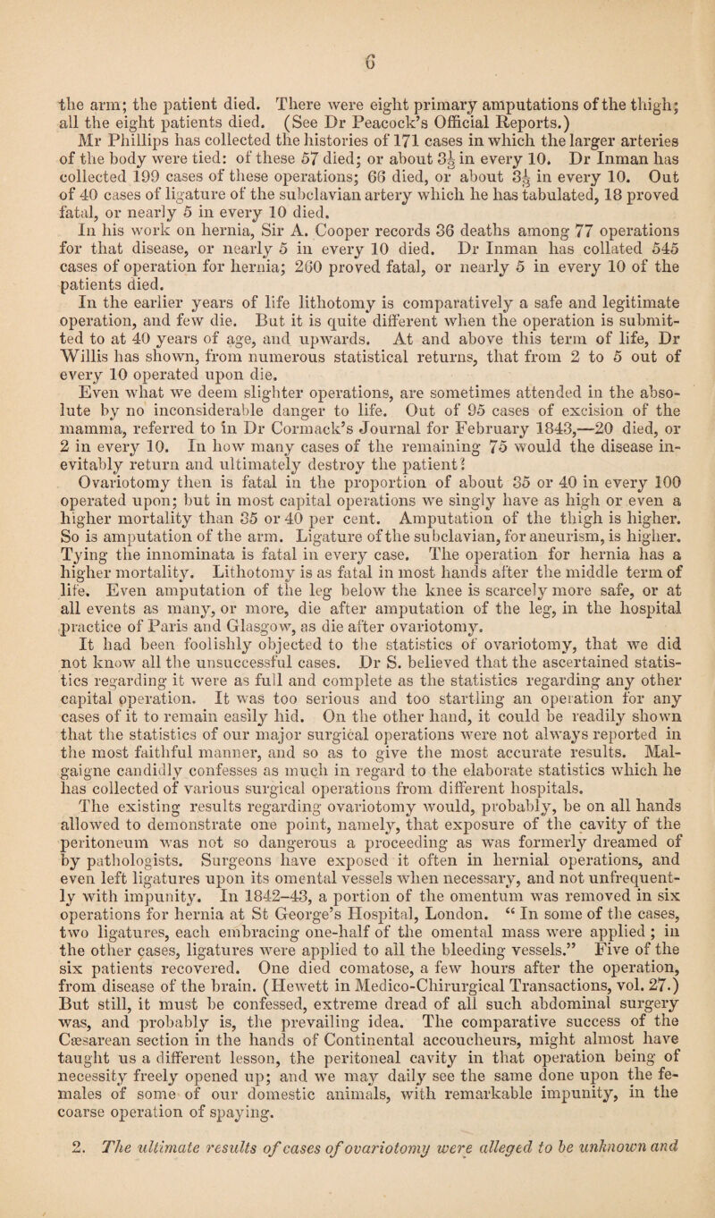 Y* o the arm; the patient died. There were eight primary amputations of the thigh; all the eight patients died. (See Dr Peacock’s Official Reports.) Mr Phillips has collected the histories of 171 cases in which the larger arteries of the body were tied: of these 57 died; or about 3g in every 10. Dr Inman has collected 199 cases of these operations; 66 died, or about 3^ in every 10. Out of 40 cases of ligature of the subclavian artery which he has tabulated, 18 proved fatal, or nearly 5 in every 10 died. In his work on hernia, Sir A. Cooper records 36 deaths among 77 operations for that disease, or nearly 5 in every 10 died. Dr Inman has collated 545 cases of operation for hernia; 260 proved fatal, or nearly 5 in every 10 of the patients died. In the earlier years of life lithotomy is comparatively a safe and legitimate operation, and few die. But it is quite different when the operation is submit¬ ted to at 40 years of age, and upwards. At and above this term of life, Dr Willis has shown, from numerous statistical returns, that from 2 to 5 out of every 10 operated upon die. Even what we deem slighter operations, are sometimes attended in the abso¬ lute by no inconsiderable danger to life. Out of 95 cases of excision of the mamma, referred to in Dr Cormack’s Journal for February 1843,—-20 died, or 2 in every 10. In how many cases of the remaining 75 would the disease in¬ evitably return and ultimately destroy the patient l Ovariotomy then is fatal in the proportion of about 35 or 40 in every 100 operated upon; but in most capital operations we singly have as high or even a higher mortality than 35 or 40 per cent. Amputation of the thigh is higher. So is amputation of the arm. Ligature of the subclavian, for aneurism, is higher. Tying the innominata is fatal in every case. The operation for hernia has a higher mortality. Lithotomy is as fatal in most hands after the middle term of life. Even amputation of the leg below the knee is scarcely more safe, or at all events as many, or more, die after amputation of the leg, in the hospital practice of Paris and Glasgow, as die after ovariotomy. It had been foolishly objected to the statistics of ovariotomy, that we did not know all the unsuccessful cases. Dr S. believed that the ascertained statis¬ tics regarding it were as full and complete as the statistics regarding any other capital operation. It was too serious and too startling an operation for any cases of it to remain easily hid. On the other hand, it could be readily shown that the statistics of our major surgical operations were not always reported in the most faithful manner, and so as to give the most accurate results. Mal- gaigne candidly confesses as much in regard to the elaborate statistics which he has collected of various surgical operations from different hospitals. The existing results regarding ovariotomy would, probably, be on all hands allowed to demonstrate one point, namely, that exposure of the cavity of the peritoneum was not so dangerous a proceeding as was formerly dreamed of by pathologists. Surgeons have exposed it often in hernial operations, and even left ligatures upon its omental vessels when necessary, and not unfrequent- ly with impunity. In 1842-43, a portion of the omentum was removed in six operations for hernia at St George’s Hospital, London. “ In some of the cases, two ligatures, each embracing one-half of the omental mass were applied ; in the other cases, ligatures were applied to all the bleeding vessels.” Five of the six patients recovered. One died comatose, a few hours after the operation, from disease of the brain. (Hewett in Medico-Chirurgical Transactions, vol. 27.) But still, it must be confessed, extreme dread of all such abdominal surgery was, and probably is, the prevailing idea. The comparative success of the Ciesarean section in the hands of Continental accoucheurs, might almost have taught us a different lesson, the peritoneal cavity in that operation being of necessity freely opened up; and we may daily see the same done upon the fe¬ males of some of our domestic animals, with remarkable impunity, in the coarse operation of spaying.