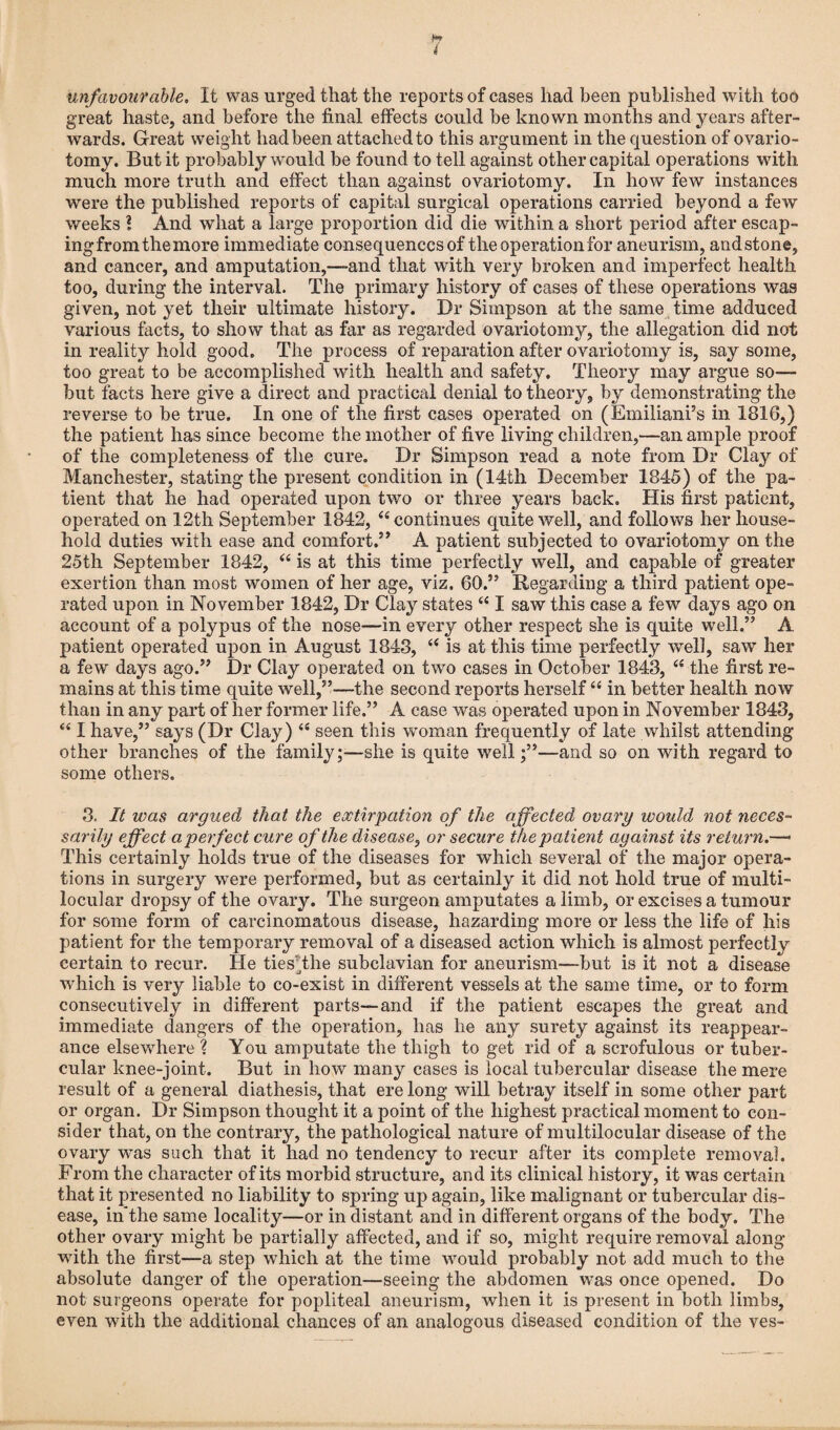 i unfavourable. It was urged that the reports of cases had been published with too great haste, and before the final effects could be known months and years after¬ wards. Great weight had been attached to this argument in the question of ovario¬ tomy. But it probably would be found to tell against other capital operations with much more truth and effect than against ovariotomy. In how few instances were the published reports of capital surgical operations carried beyond a few weeks ? And what a large proportion did die within a short period after escap¬ ing from the more immediate consequences of the operation for aneurism, and stone, and cancer, and amputation,—and that with very broken and imperfect health too, during the interval. The primary history of cases of these operations was given, not yet their ultimate history. Dr Simpson at the same time adduced various facts, to show that as far as regarded ovariotomy, the allegation did not in reality hold good. The process of reparation after ovariotomy is, say some, too great to be accomplished writli health and safety. Theory may argue so— but facts here give a direct and practical denial to theory, by demonstrating the reverse to be true. In one of the first cases operated on (Emiliani’s in 1816,) the patient has since become the mother of five living children,—an ample proof of the completeness of the cure. Dr Simpson read a note from Dr Clay of Manchester, stating the present condition in (14th December 1845) of the pa¬ tient that he had operated upon two or three years back. His first patient, operated on 12th September 1842, 44 continues quite well, and follows her house¬ hold duties with ease and comfort.” A patient subjected to ovariotomy on the 25th September 1842, 44 is at this time perfectly well, and capable of greater exertion than most women of her age, viz. 60.” Regarding a third patient ope¬ rated upon in November 1842, Dr Clay states 44 I saw this case a few days ago on account of a polypus of the nose—in every other respect she is quite well.” A patient operated upon in August 1843, 44 is at this time perfectly well, saw her a few days ago.” Dr Clay operated on two cases in October 1843, 44 the first re¬ mains at this time quite well,”—the second reports herself44 in better health now than in any part of her former life.” A case was operated upon in November 1843, 441 have,” says (Dr Clay) 44 seen this woman frequently of late whilst attending other branches of the family;-—she is quite well;”—and so on with regard to some others. 3. It was argued that the extirpation of the affected ovary would not neces¬ sarily effect a perfect cure of the disease, or secure the patient against its return.—- This certainly holds true of the diseases for which several of the major opera¬ tions in surgery were performed, but as certainly it did not hold true of multi- locular dropsy of the ovary. The surgeon amputates a limb, or excises a tumour for some form of carcinomatous disease, hazarding more or less the life of his patient for the temporary removal of a diseased action which is almost perfectly certain to recur. He tiesThe subclavian for aneurism—but is it not a disease which is very liable to co-exist in different vessels at the same time, or to form consecutively in different parts—and if the patient escapes the great and immediate clangers of the operation, has he any surety against its reappear¬ ance elsewhere ? You amputate the thigh to get rid of a scrofulous or tuber¬ cular knee-joint. But in how many cases is local tubercular disease the mere result of a general diathesis, that ere long will betray itself in some other part or organ. Dr Simpson thought it a point of the highest practical moment to con¬ sider that, on the contrary, the pathological nature of multilocular disease of the ovary was such that it had no tendency to recur after its complete removal. From the character of its morbid structure, and its clinical history, it was certain that it presented no liability to spring up again, like malignant or tubercular dis¬ ease, in the same locality—or in distant and in different organs of the body. The other ovary might be partially affected, and if so, might require removal along with the first—a step which at the time would probably not add much to the absolute danger of the operation—seeing the abdomen was once opened. Do not surgeons operate for popliteal aneurism, when it is present in both limbs, even with the additional chances of an analogous diseased condition of the ves-