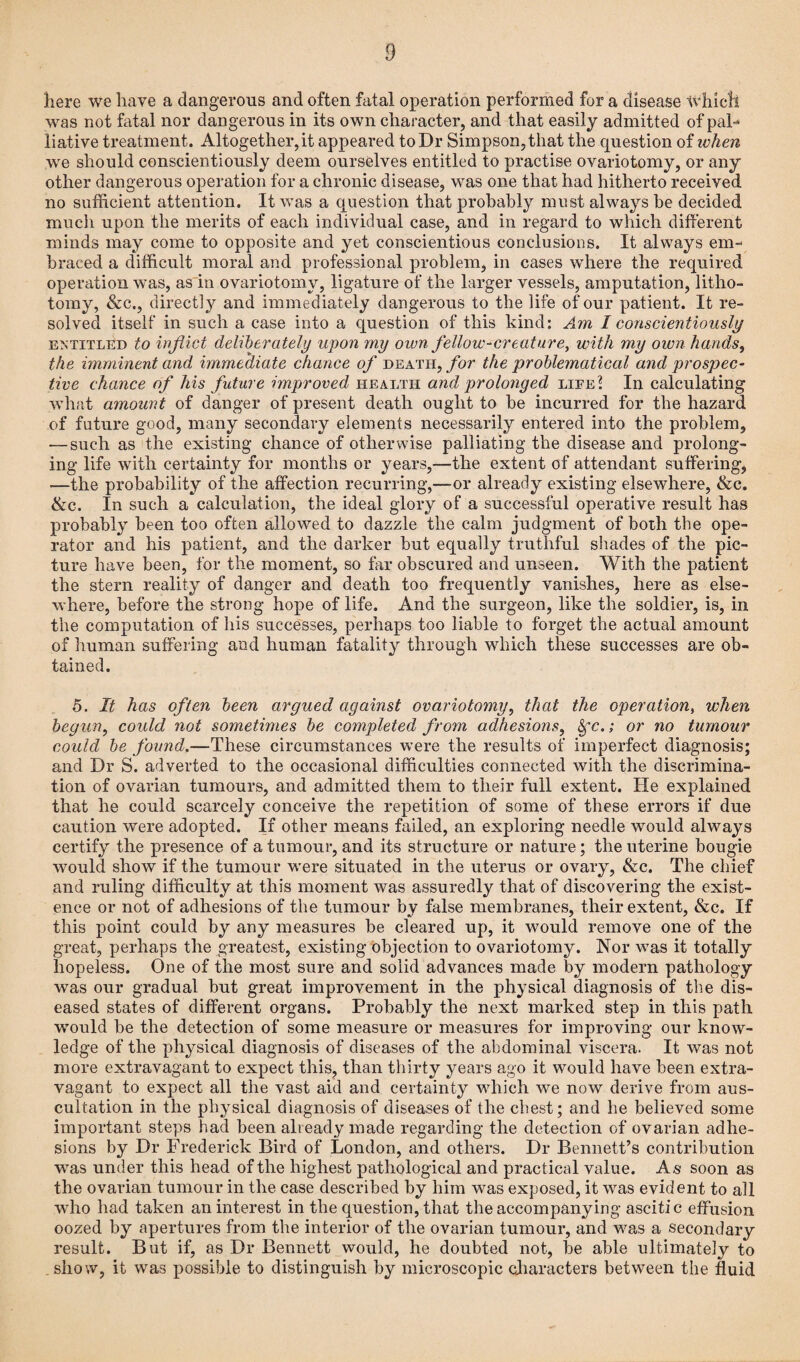 here we have a dangerous and often fatal operation performed for a disease which was not fatal nor dangerous in its own character, and that easily admitted of pah liative treatment. Altogether, it appeared to Dr Simpson, that the question of ivhen we should conscientiously deem ourselves entitled to practise ovariotomy, or any other dangerous operation for a chronic disease, was one that had hitherto received no sufficient attention. It was a question that probably must always be decided much upon the merits of each individual case, and in regard to which different minds may come to opposite and yet conscientious conclusions. It always em¬ braced a difficult moral and professional problem, in cases where the required operation was, as in ovariotomy, ligature of the larger vessels, amputation, litho¬ tomy, &c., directly and immediately dangerous to the life of our patient. It re¬ solved itself in such a case into a question of this kind: Am I conscientiously entitled to inflict deliberately upon my own fellow-creature, with my oivn hands, the imminent and immediate chance of death, for the problematical and prospec¬ tive chance of his future improved health and prolonged life] In calculating what amount of danger of present death ought to be incurred for the hazard of future good, many secondary elements necessarily entered into the problem, — such as the existing chance of otherwise palliating the disease and prolong¬ ing life with certainty for months or years,—the extent of attendant suffering, —the probability of the affection recurring,—or already existing elsewhere, &c. &c. In such a calculation, the ideal glory of a successful operative result has probably been too often allowed to dazzle the calm judgment of both the ope¬ rator and his patient, and the darker but equally truthful shades of the pic¬ ture have been, for the moment, so far obscured and unseen. With the patient the stern reality of danger and death too frequently vanishes, here as else¬ where, before the strong hope of life. And the surgeon, like the soldier, is, in the computation of his successes, perhaps too liable to forget the actual amount of human suffering and human fatality through which these successes are ob¬ tained. 5. It has often been argued against ovariotomy, that the operation, when begun, could not sometimes be completed from adhesions, &fc.; or no tumour could be found.—These circumstances were the results of imperfect diagnosis; and Dr S. adverted to the occasional difficulties connected with the discrimina¬ tion of ovarian tumours, and admitted them to their full extent. He explained that he could scarcely conceive the repetition of some of these errors if due caution were adopted. If other means failed, an exploring needle would always certify the presence of a tumour, and its structure or nature; the uterine bougie would show if the tumour were situated in the uterus or ovary, &c. The chief and ruling difficulty at this moment was assuredly that of discovering the exist¬ ence or not of adhesions of the tumour by false membranes, their extent, &c. If this point could by any measures be cleared up, it would remove one of the great, perhaps the greatest, existing objection to ovariotomy. Nor was it totally hopeless. One of the most sure and solid advances made by modern pathology was our gradual but great improvement in the physical diagnosis of the dis¬ eased states of different organs. Probably the next marked step in this path ivould be the detection of some measure or measures for improving our know¬ ledge of the physical diagnosis of diseases of the abdominal viscera. It was not more extravagant to expect this, than thirty years ago it would have been extra¬ vagant to expect all the vast aid and certainty which we now derive from aus¬ cultation in the physical diagnosis of diseases of the chest; and he believed some important steps had been already made regarding the detection of ovarian adhe¬ sions by Dr Frederick Bird of London, and others. Dr Bennett’s contribution was under this head of the highest pathological and practical value. As soon as the ovarian tumour in the case described by him was exposed, it was evident to all who had taken an interest in the question, that the accompanying ascitic effusion oozed by apertures from the interior of the ovarian tumour, and was a secondary result. But if, as Dr Bennett would, he doubted not, be able ultimately to show, it was possible to distinguish by microscopic characters between the fluid