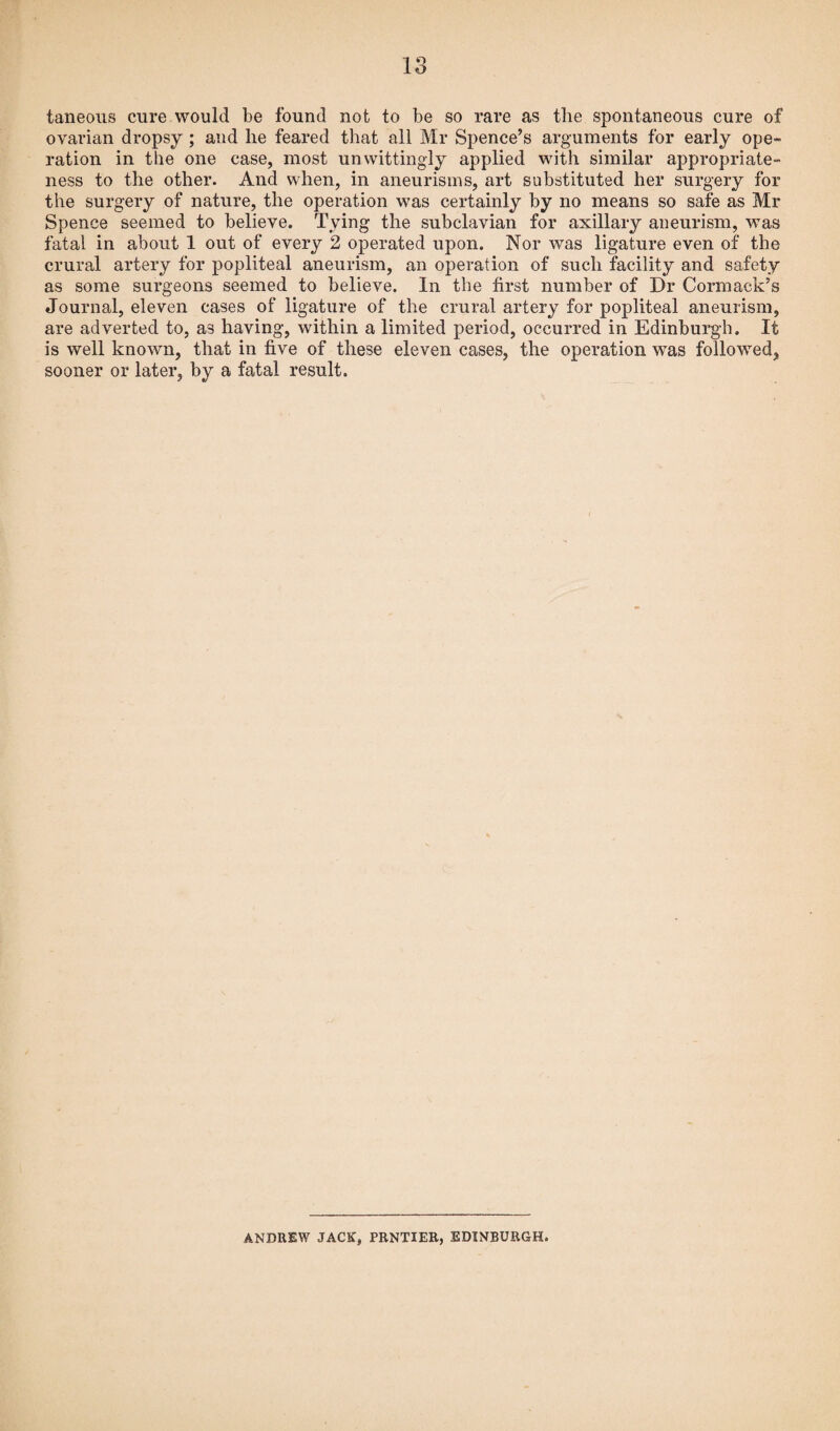 taneous cure would be found not to be so rare as the spontaneous cure of ovarian dropsy ; and lie feared that all Mr Spence’s arguments for early ope¬ ration in the one case, most unwittingly applied with similar appropriate¬ ness to the other. And when, in aneurisms, art substituted her surgery for the surgery of nature, the operation was certainly by no means so safe as Mr Spence seemed to believe. Tying the subclavian for axillary aneurism, was fatal in about 1 out of every 2 operated upon. Nor was ligature even of the crural artery for popliteal aneurism, an operation of such facility and safety as some surgeons seemed to believe. In the first number of Dr Cormack’s Journal, eleven cases of ligature of the crural artery for popliteal aneurism, are adverted to, as having, within a limited period, occurred in Edinburgh. It is well known, that in five of these eleven cases, the operation was followed, sooner or later, by a fatal result. ANDREW JACK, PRNTIER, EDINBURGH.