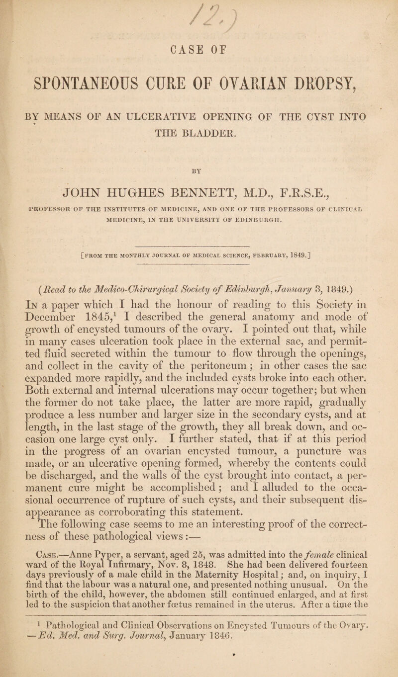 0 z * 1 CASE OF SPONTANEOUS CURE OF OTARI AN DROPSY, BY MEANS OP AN ULCERATIVE OPENING OP THE CYST INTO t THE BLADDER. BY JOHN HUGHES BENNETT, M.D., F.R.S.E., PROFESSOR OF THE INSTITUTES OF MEDICINE, AND ONE OF THE PROFESSORS OF CLINICAL MEDICINE, IN THE UNIVERSITY OF EDINBURGH. [FROM THE MONTHLY JOURNAL OF MEDICAL SCIENCE, FEBRUARY, 1849.] (Read to the Medico-Chirurgical Society of Edinburgh, January 3, 1849.) In a paper which I had the honour of reading to this Society in December 1845/ I described the general anatomy and mode of growth of encysted tumours of the ovary. I pointed out that, while in many cases ulceration took place in the external sac, and permit¬ ted fluid secreted within the tumour to flow through the openings, and collect in the cavity of the peritoneum ; in other cases the sac expanded more rapidly, and the included cysts broke into each other. Both external and internal ulcerations may occur together; but when the former do not take place, the latter are more rapid, gradually produce a less number and larger size in the secondary cysts, and at length, in the last stage of the growth, they all break down, and oc¬ casion one large cyst only. I further stated, that if at this period in the progress of an ovarian encysted tumour, a puncture was made, or an ulcerative opening formed, whereby the contents could he discharged, and the walls of the cyst brought into contact, a per¬ manent cure might be accomplished; and I alluded to the occa¬ sional occurrence of rupture of such cysts, and their subsequent dis¬ appearance as corroborating this statement. The following case seems to me an interesting proof of the correct¬ ness of these pathological views :— Case.—Anne Pyper, a servant, aged 25, was admitted into the female clinical ward of the Royal Infirmary, Nov. 8, 1848. She had been delivered fourteen days previously of a male child in the Maternity Hospital; and, on inquiry, I find that the labour was a natural one, and presented nothing unusual. On the birth of the child, however, the abdomen still continued enlarged, and at first led to the suspicion that another foetus remained in the uterus. After a tfine the 1 Pathological and Clinical Observations on Encysted Tumours of the Ovary. — Ed. Med, and Surg. Journal, January 1846.