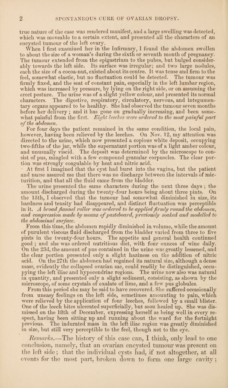 true nature of the case was rendered manifest, and a large swelling was detected, which was moveable to a certain extent, and presented all the characters of an encysted tumour of the left ovary. When I first examined her in the Infirmary, I found the abdomen swollen to about the size of a woman’s during the sixth or seventh month of pregnancy. The tumour extended from the epigastrium to the pubes, but bulged consider¬ ably towards the left side. Its surface was irregular; and two large nodules, each the size of a cocoa-nut, existed about its centre. It was tense and firm to the feel, somewhat elastic, but no fluctuation could be detected. The tumour was firmly fixed, and the seat of constant pain, especially in the left lumbar region, which was increased by pressure, by lying on the right side, or on assuming the erect posture. The urine was of a slight yellow colour, and presented its normal characters. The digestive, respiratory, circulatory, nervous, and integumen¬ tary organs appeared to be healthy. She had observed the tumour seven months before her delivery; and it has gone on gradually increasing, and been some¬ what painful from the first. Eight leeches were ordered to the most painful part of the abdomen. For four days the patient remained in the same condition, the local pain, however, having been relieved by the leeches. On Nov. 12, my attention was directed to the urine, which now presented a copious white deposit, occupying two-fifths of the jar, while the supernatant portion was of a light amber colour, and unusually viscid. The deposit was determined by the microscope to con¬ sist of pus, mingled with a few compound granular corpuscles. The clear por¬ tion was strongly coagulable by heat and nitric acid. At first I imagined that the cyst had burst into the vagina, but the patient and nurse assured me that there was no discharge between the intervals of mic¬ turition, and that all the fluid came from the bladder. The urine presented the same characters during the next three days ; the amount discharged during the twenty-four hours being about three pints. On the 15th, I observed that the tumour had somewhat diminished in size, its hardness and tensity had disappeared, and distinct fluctuation was perceptible in it. A broad flannel roller was ordered to be applied firmly round the abdomen, and compression made by means, of pasteboard, previously soaked and modelled to the abdominal surface. From this time, the abdomen rapidly diminished in volume, while the amount of purulent viscous fluid discharged from the bladder varied from three to five pints in the twenty-four hours. The appetite and general health continued good ; and she was ordered nutritious diet, with four ounces of wine daily. On the 28d, the amount of pus contained in the urine was greatly lessened, and the clear portion presented only a slight haziness on the addition of nitric acid. On the 27th the abdomen had regained its natural size, although a dense mass, evidently the collapsed ovarian sac, could readily be distinguished, occu- pying the left iliac and hypocondriac regions. The urine now also was natural in quantity, and presented only a slight sediment, consisting, as shown by the microscope, of some crystals of oxalate of lime, and a few pus globules. From this period she may be said to have recovered. She suffered occasionally from uneasy feelings on the left side, sometimes amounting to pain, Avhich were relieved by the application of four leeches, followed by a small blister. One of the leech bites ulcerated superficially, but soon healed up. She was dis¬ missed on the 18th of December, expressing herself as being well in every re¬ spect, having been sitting up and running about the ward for the fortnight previous. The indurated mass in the left iliac region wras greatly diminished in size, but still very perceptible to the feel, though not to the eye. Remarks.—The history of this case can, I think, only lead to one conclusion, namely, that an ovarian encysted tumour was present on the left side; that the individual cysts had, if not altogether, at all events for the most part, broken down to form one large cavity;