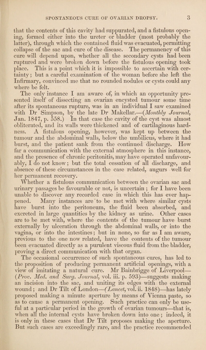 that the contents of this cavity had suppurated, and a fistulous open¬ ing, formed either into the ureter or bladder (most probably the latter), through which the contained fluid was evacuated, permitting collapse of the sac and cure of the disease. The permanency of this cure will depend upon, whether all the secondary cysts had been ruptured and were broken down before the fistulous opening took place. This is a point which it is impossible to ascertain with cer¬ tainty ; but a careful examination of the woman before she left the Infirmary, convinced me that no rounded nodules or cysts could any where be felt. The only instance I am aware of, in which an opportunity pre¬ sented itself of dissecting an ovarian encysted tumour some time after its spontaneous rupture, was in an individual I saw examined with Dr Simpson, by the late Dr Makellar.—(Monthly Journal, Jan. 1847, p. 558.) In that case the cavity of the cyst was almost obliterated, and its walls were thickened and of cartilaginous hard¬ ness. A fistulous opening, however, was kept up between the tumour and the abdominal walls, below the umbilicus, where it had burst, and the patient sank from the continued discharge. How far a communication with the external atmosphere in this instance, and the presence of chronic peritonitis, may have operated unfavour¬ ably, I do not know; but the total cessation of all discharge, and absence of these circumstances in the case related, augurs well for her permanent recovery. Whether a fistulous communication between the ovarian sac and urinary passages be favourable or not, is uncertain ; for I have been unable to discover any recorded case in which this has ever hap¬ pened. Many instances are' to be met with where similar cysts have burst into the peritoneum, the fluid been absorbed, and excreted in large quantities by the kidney as urine. Other cases are to be met with, where the contents of the tumour have burst externally by ulceration through the abdominal walls, or into the vagina, or into the intestines; but in none, so far as I am aware, previous to the one now related, have the contents of the tumour been evacuated directly as a purulent viscous fluid from the bladder, proving a direct communication with that organ. The occasional occurrence of such spontaneous cures, has led to the proposition of producing permanent artificial openings, with a view of imitating a natural cure. Mr Bainbrigge of Liverpool— (Prov. Med. and Surg. Journal, vol. iii. p. 593)—suggests making an incision into the sac, and uniting its edges with the external wound; and Dr Tilt of London—('Lancet, vol. ii. 1848)—has lately proposed making a minute aperture by means of Vienna paste, so as to cause a permanent opening. Such practice can only be use¬ ful at a particular period in the growth of ovarian tumours—that is, when all the internal cysts have broken down into one; indeed, it is only in these cases that Dr Tilt proposes making the aperture. But such cases are exceedingly rare, and the practice recommended