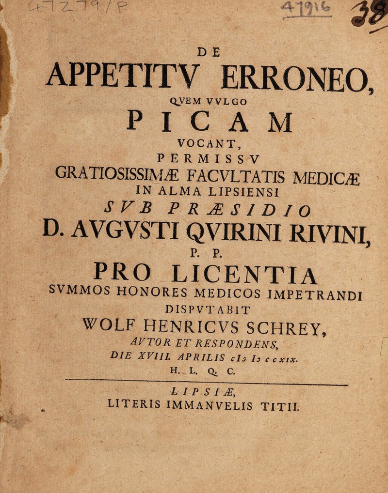 APPET1TV ERRONEO, QVEM VVLGO PICAM VOCANT, PERMISSV GRATIOSISSIMA? FACVLTATIS MEDICA5 IN ALMA LIPSIENSI S V B PRJESID IQ D. AVGVSTIQVIRINI RIVINI, PRO LICENTIA SVMMOS HONORES MEDICOS IMPETRANDI DISPVTABIT WOLF HENRICVS SCHREY, AVTOK ET RESPONDENS, DIE XVIII. APRILIS cis Is ccxtx. H. L. Q. C. i I P SIM, LITERIS IMM AN VELIS TITII.