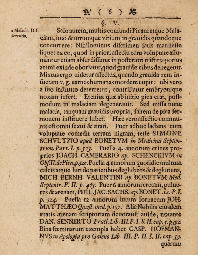 ) a Malacia Dif- Scio autem, multis confundi Picam atque Mala- fereima, <>iam, imo & utrumque vitium ingrauidis quandoque concurrere: Nihilominus difcrimen fatis manifefle liquet ex eo, quod in priori affectu cum voluptate affli¬ mantur etiam a bfurdiffima: in pofteriori triflitia potius animi exinde oboriatur,quod grauidat cibus denegetur. Mixtus ergo uidetur affedus, quando grauida rem in* x fuetam v, g. carnes humanas mordere cupit: ubi vero a fuo inflituto deterretur, contrillatur embryonique noxam infert. Etenim quae ab initio pica erat, pofl- modum in malaciam degenerauit. Sed miffa nunc malacia, tanquamgrauidis propria, faltem de pica fer- inonem inftituere lubet. H«c vero affedtio commu¬ nis eit omni fexui & aetati. Puer adhuc lactens cum voluptate comedit terram nigram, tefle SIMONE SCHVLTZIO apud BONETVM in Medicina Septen- * trion, Part. I. p-S23- Puella 4. annorum crines pro¬ prios JOACH. CAMERARIO ap. SCHENCKIVM in Obf.ILdePica,p.}20. Puella 4 annorum quotidie multum, calcis atque luti de parietibus deglubens & deglutiens, MICH. BERNH. VALENTINI ap. BONETVM Mei. Septentr. P. II. p. 463. Puer 6 annorutn cretam, pulue- res & arenam, PHIL.JAC. SACHS, ap. BONET. l.c. P. I. p. s?-4- Puella 12 annorum lutum fornacum JOH. M ATT HA: O Qu<sft. med.p. 1^7. Alia Nobilis eiusdem aetatis arenam fcriptoriam deuorauit auide, notante DAN. SENNERTO PraB.Lih. 1II.P. I. S. II. cap.j.pjpi.. Bina fceminarum exempla habet CASP. HOFMAN- NVS mApologiapro Galeno Lib. III. P. II. S. II. cap.jp. * quarum