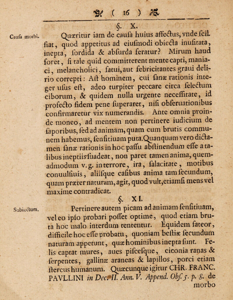 Caufa morbi. Sublectum. te ( i* > &_ §. x. Quaeritur iam de caufa huius affecfius, vndefciL fiat, quod appetitus ad eiufmodi obiefla inufitata, inepta, fordida & abfurda feratur? Mirum haud foret, fi tale quid committerent mente capti, mania¬ ci, melancholici, fatui,aut febricitantes graui deli¬ rio correpti: Ait hominem, cui fanae rationis inte¬ ger ulus eft, adeo turpiter peccare circa felecfium ciborum, & quidem nulla urgente neceffitate, id profefto fidem pene fuperaret, nifi obferuationibus confirmaretur vix numerandis- Ante omnia proin¬ de moneo, ad mentem non pertinere iudicium de iaporibus,fed ad animam, quam cum brutis commu¬ nem habemus, fenfitiuam puta.Quanquam veio di£ta- men fanae rationis in hoc paffu abftinendum efle a ta¬ libus ineptiisfuadeat, non paret tamen anima, quem¬ admodum v.g. in terrore, ira, falacitate , motibus conuulfiuis, alijfque cafibus anima tam fecundum, quam praeter naturam, agit, quod vult,etiamfi mens vel maxime contradicat §. XI. Pertinere autem picam ad animam fenfitiuam, vel eo ipfo probari poffet optime, quod etiam bru¬ ta hoc malo interdum tententur. Equidem fateor, difficile hoc effe probatu, quoniam beffe fecundum naturam appetunt , quae hominibus inepta funt Fe¬ lis captat mures, aues pifcefque, ciconia ranas & ferpentes, gallinae araneas & lapillos, porci etiam fiercus humanum, Quaecunque igitur CHR. FRANC. PAVLLINI in Decftl Ann. V. Append. Obf.j. p. & de morbo