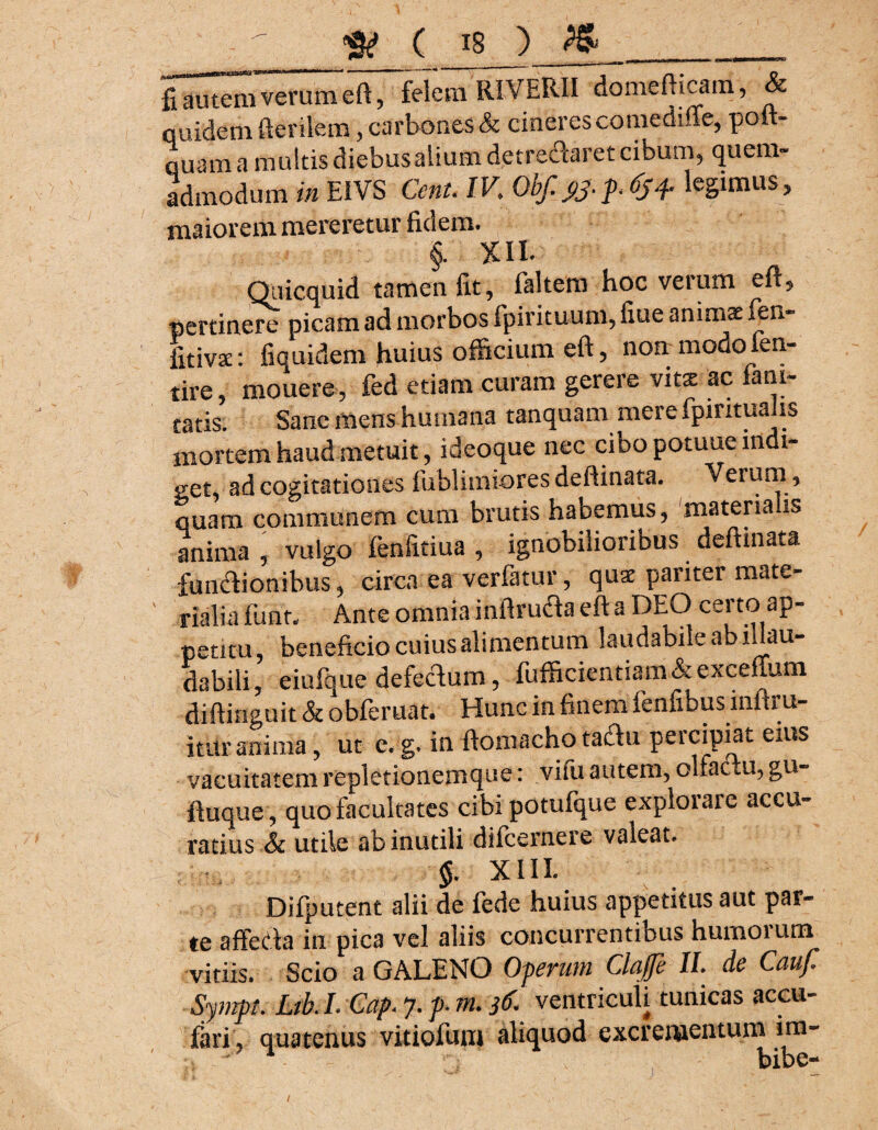 8? ( is ) PS»__ fiauteirfveruineft ~fdemWERII domefticam, & quidem fterilem, carbones & cineres comediffe, poft- quam a multis diebus alium detre&aret cibum, quem¬ admodum in EIVS Cent. IK Obf. j>j. legimus, maiorem mereretur fidem. §. xii. Qnicquid tamen fit, faltem hoc verum eft, pertinere picam ad morbos fpirituum, fiue animi ftm- fitivs: fiquidem huius officium eft, non modo fen- tire, mouere , fed etiam curam gerere viti ac fam- catis. Sane mens humana tanquam mere fpirituahs mortem haud metuit, ideoque nec ciDo potuue indi¬ get, ad cogitationes fublimiores deftinata. Verum, quam communem cum brutis habemus, materia is anima , vulgo fenfitiua , ignobilioribus deftinata funftionibus, circa ea verfatur, qus pariter mate¬ rialia funtv Ante omnia inftructa eft a DEO certo ap- petita, beneficio cuius alimentum laudabile ab illau¬ dabili, eiafque defecfum, fufficientiam&exceffum diftinguit & obferuat. Hunc in finem fenfibus innru- ititr mima, ut c.g. in ftomacho tachi percipiat ems vacuitatem repletionemque: vim autem, olfactu, gu- ftuque , quo facultates cibi potufque explorare accu¬ ratius Sc utile ab inutili difeernere valeat. §. XIII. Difputent alii de fede huius appetitus aut par¬ te affeda in pica vel aliis concurrentibus humorum vitiis. Scio a GALENO Operum Claffe II. de Cauf Sympt, M, L Cap 7. p. m. 36 ventriculi tunicas accu-