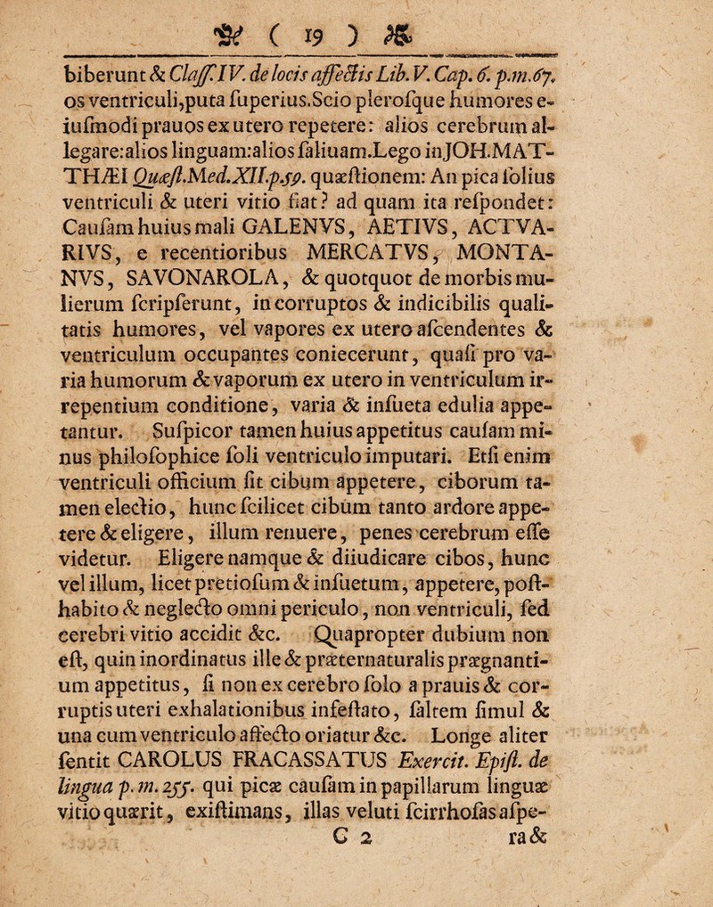 biberunt & ClaJf.lV. de locis affeSis Lib. V. Cap. 6. p.mJj, os ventriculi,puta fuperius.Scio plerofque humores e- iufmodiprauos ex utero repetere: alios cerebrum ab legare:alios linguanraliosfaliuam.Lego inJOH.MAT- TH/EI QutfJlMed.XILpjP• quaffiionem: An pica folius ventriculi & uteri vitio fiat? ad quam ita refpondet: Caufam huius mali GALENVS, AETIVS, ACTVA- RIVS, e recentioribus MERCATVS^ MGMTA- NVS, SAVONAROLA, & quotquot de morbis mu¬ lierum fcripferunt, incorruptos & indicibilis quali¬ tatis humores, vel vapores ex uteroafcendentes & ventriculum occupantes coniecerunt, quali pro va¬ ria humorum & vaporum ex utero in ventriculum ir¬ repentium conditione, varia & infueta edulia appe¬ tantur. Sufpicor tamen huius appetitus caufam mi¬ nus philofophice foli ventriculo imputari. Etfi enim ventriculi officium fit cibum appetere, ciborum ta¬ men electio, huncfcilicet cibum tanto ardore appe¬ tere & eligere, illum renuere, penes cerebrum effe videtur. Eligere namque & diiudicare cibos, hunc vel illum, licet pretiofum&infuetum, appetere, poft- habito & negle&o omni periculo, non ventriculi, fed cerebri vitio accidit &c. Quapropter dubium non eft, quin inordinatus ille &praeternaturalis praegnanti¬ um appetitus, fi non ex cerebro folo a prauis & cor¬ ruptis uteri exhalationibus infeftato, faltem fimul & una cum ventriculo affecto oriatur &c. Longe aliter fentit CAROLUS FRACASSATUS Exercit. Epift. de lingua qui picae caufam in papillarum linguae vitio quaerit, exiffimans, illas veluti fcirrhofasaf|)e- G 2 ra&