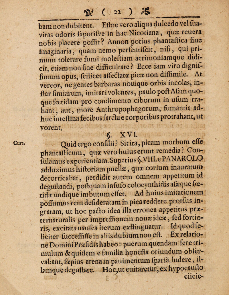 Cura, tam non dubitent. Eftne vero alitjua dulcedo vel Tua- vitas odoris faporifve in hac Nicotiana, qux reuera nobis placere pofTit? Annon potius phantaffica fiue imaginaria, quam nemo perfentifcit, nifi, qui pri¬ mum tolerare fumi moleftiam acrimoniamque didi¬ cit, etiam non fine difficultate? Ecce iam viiodignif- fimum opus, fcilicet affe&atae picae non diffimile. At vereor, ne gentes barbaras nouique orbis incolas, in- ftar fimiarum, imitari volentes, paulo poft Afam quo¬ que fetidam pro condimento ciborum in ufum tra¬ hant, aut, more Anthropophagorum, fumantia ad¬ huc inteftina fecibus farfla e corporibus proti ahant, ut vorent, §. XVI. Quid ergo confilii? Sitita, picam morbum effie phantafticum, quae vero huius erunt remedia? Con- fulamus experientiam. Superius §.VIIL e PANAROLO adduximus hiftoriam puellae, quae corium inauratum decorticabat, perdidit autem omnem appetitum id deguftandi, poftquam infufo colocynthidis afieque fe¬ tidae undique imbutum effiet. Ad huius imitationem poffiumus rem defideratam in pica reddere prprfus in¬ gratam, ut hoc padlo idea illa erronea appetitus prae- ternaturalis per impreffionem nouae ideae, fedfortio¬ ris, excitata naufea iterum exftinguacur. Idquodfe- liciter fuccefliffe in aliis dubium non eft. Ex relatio¬ ne Domini Prsefidis habeo: puerum quendam fere tri¬ mulum &quidem e familia honefta oriundum oofer- vabant, faepius arena in pauimentum fparfa, ludere, il- lamque deguftare. Hoc,ut e uit aretur, ex hypocaufto O eiicie- \ '\ • > , ■ . V- i' - U ' .