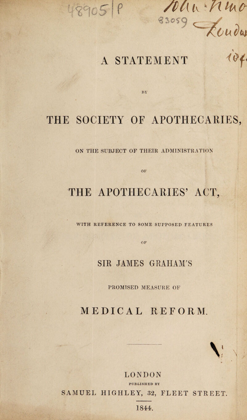 /t(\ i\ ‘/t H\fr \ A STATEMENT BY THE SOCIETY OF APOTHECARIES, ON THE SUBJECT OF THEIR ADMINISTRATION THE APOTHECARIES’ ACT, WITH REFERENCE TO SOME SUPPOSED FEATURES SIR JAMES GRAHAM’S PROMISED MEASURE OF MEDICAL REFORM. LONDON PUBLISHED BY SAMUEL HIGHLEY, 32, FLEET STREET. 1844.