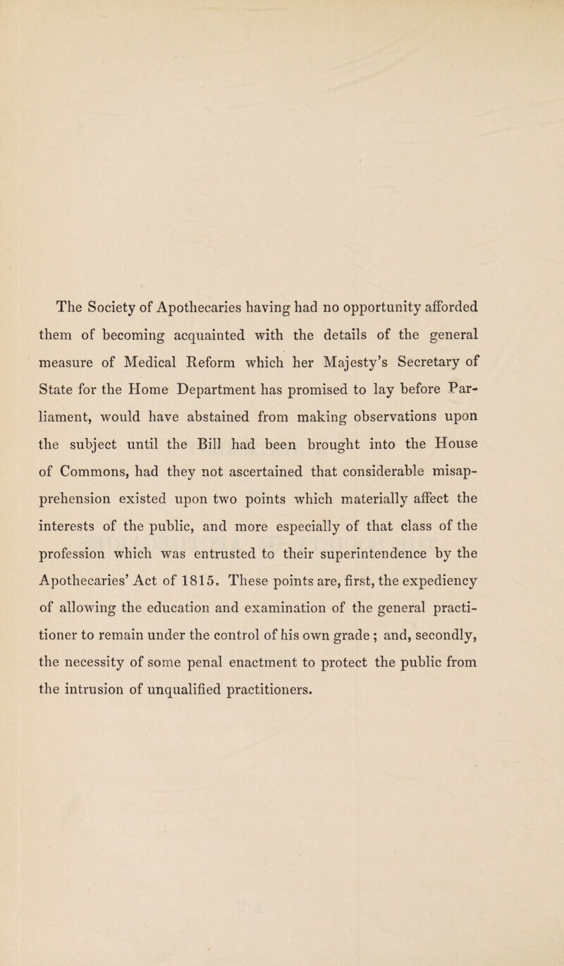 The Society of Apothecaries having had no opportunity afforded them of becoming acquainted with the details of the general measure of Medical Reform which her Majesty’s Secretary of State for the Home Department has promised to lay before Par¬ liament, would have abstained from making observations upon the subject until the Bill had been brought into the House of Commons, had they not ascertained that considerable misap¬ prehension existed upon two points which materially affect the interests of the public, and more especially of that class of the profession which was entrusted to their superintendence by the Apothecaries’ Act of 1815. These points are, first, the expediency of allowing the education and examination of the general practi¬ tioner to remain under the control of his own grade ; and, secondly, the necessity of some penal enactment to protect the public from the intrusion of unqualified practitioners.