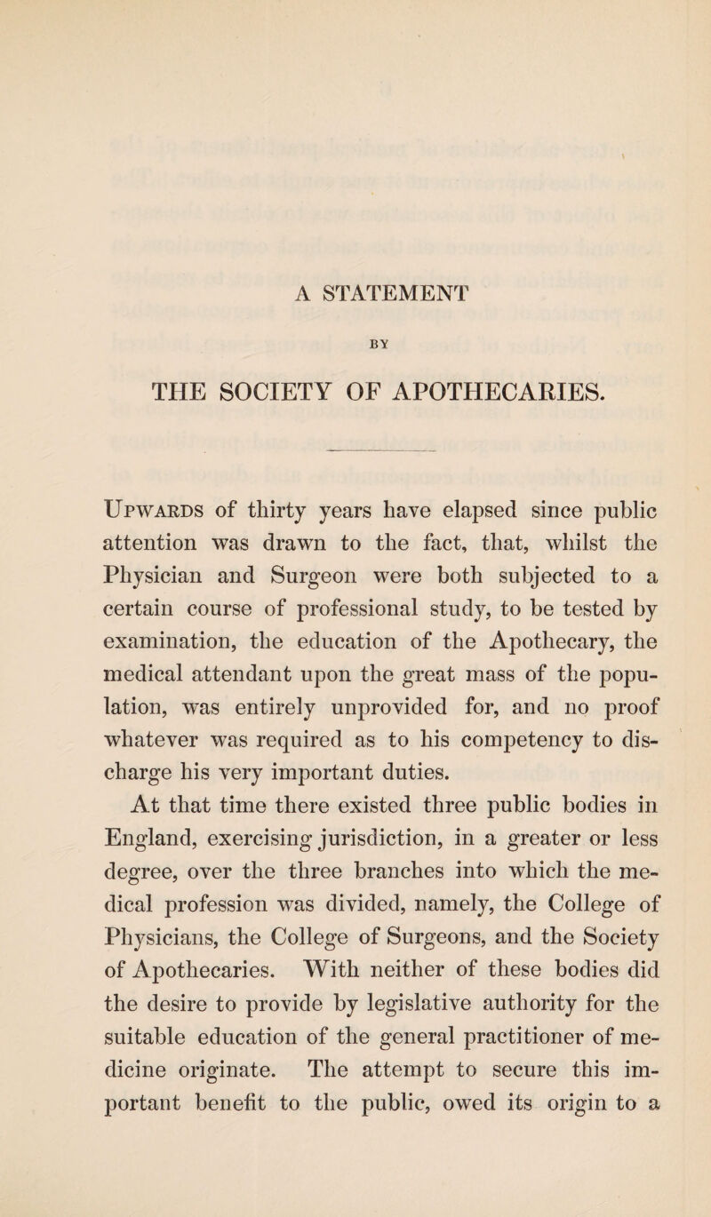 BY THE SOCIETY OF APOTHECARIES. Upwards of thirty years have elapsed since public attention was drawn to the fact, that, whilst the Physician and Surgeon were both subjected to a certain course of professional study, to be tested by examination, the education of the Apothecary, the medical attendant upon the great mass of the popu¬ lation, was entirely unprovided for, and no proof whatever was required as to his competency to dis¬ charge his very important duties. At that time there existed three public bodies in England, exercising jurisdiction, in a greater or less degree, over the three branches into which the me¬ dical profession was divided, namely, the College of Physicians, the College of Surgeons, and the Society of Apothecaries. With neither of these bodies did the desire to provide by legislative authority for the suitable education of the general practitioner of me¬ dicine originate. The attempt to secure this im¬ portant benefit to the public, owed its origin to a