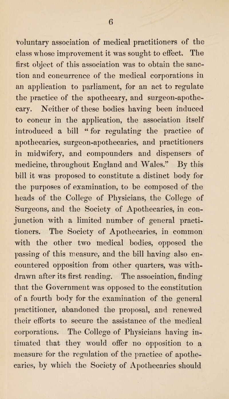 Voluntary association of medical practitioners of the class whose improvement it was sought to effect. The first object of this association was to obtain the sanc¬ tion and concurrence of the medical corporations in an application to parliament, for an act to regulate the practice of the apothecary, and surgeon-apothe¬ cary. Neither of these bodies having been induced to concur in the application, the association itself introduced a bill “ for regulating the practice of apothecaries, surgeon-apothecaries, and practitioners in midwifery, and compounders and dispensers of medicine, throughout England and Wales.” By this bill it was proposed to constitute a distinct body for the purposes of examination, to be composed of the heads of the College of Physicians, the College of Surgeons, and the Society of Apothecaries, in con¬ junction with a limited number of general practi¬ tioners. The Society of Apothecaries, in common with the other two medical bodies, opposed the passing of this measure, and the bill having also en¬ countered opposition from other quarters, was with¬ drawn after its first reading. The association, finding that the Government was opposed to the constitution of a fourth body for the examination of the general practitioner, abandoned the proposal, and renewed their efforts to secure the assistance of the medical corporations. The College of Physicians having in¬ timated that they would offer no opposition to a measure for the regulation of the practice of apothe¬ caries, by which the Society of Apothecaries should