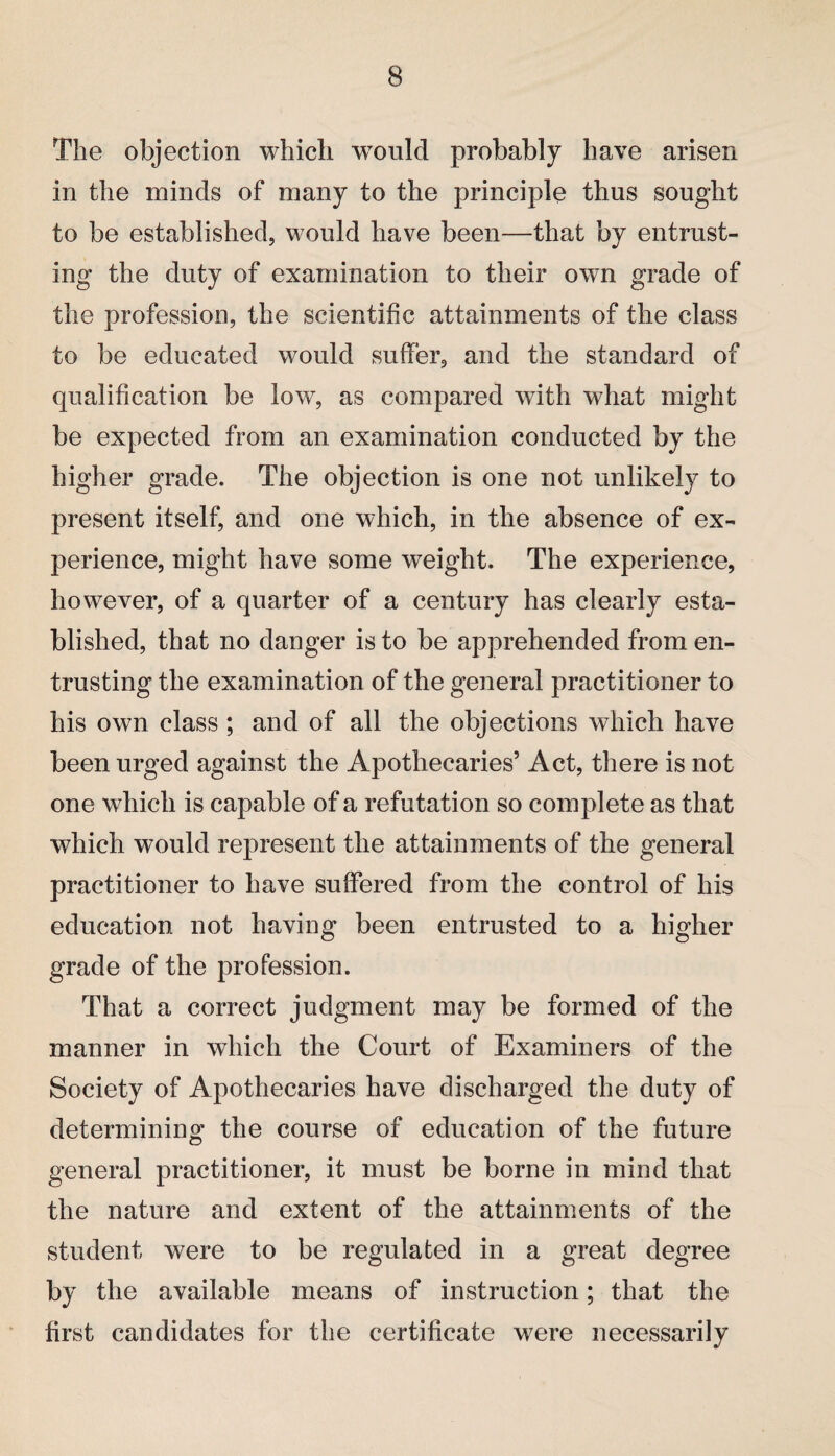 The objection which w7ould probably have arisen in the minds of many to the principle thus sought to be established, would have been—that by entrust¬ ing the duty of examination to their own grade of the profession, the scientific attainments of the class to be educated would suffer, and the standard of qualification be low, as compared with what might be expected from an examination conducted by the higher grade. The objection is one not unlikely to present itself, and one which, in the absence of ex¬ perience, might have some weight. The experience, however, of a quarter of a century has clearly esta¬ blished, that no danger is to be apprehended from en¬ trusting the examination of the general practitioner to his own class ; and of all the objections which have been urged against the Apothecaries’ Act, there is not one which is capable of a refutation so complete as that which would represent the attainments of the general practitioner to have suffered from the control of his education not having been entrusted to a higher grade of the profession. That a correct judgment may be formed of the manner in which the Court of Examiners of the Society of Apothecaries have discharged the duty of determining the course of education of the future general practitioner, it must be borne in mind that the nature and extent of the attainments of the student were to be regulated in a great degree by the available means of instruction; that the first candidates for the certificate were necessarily