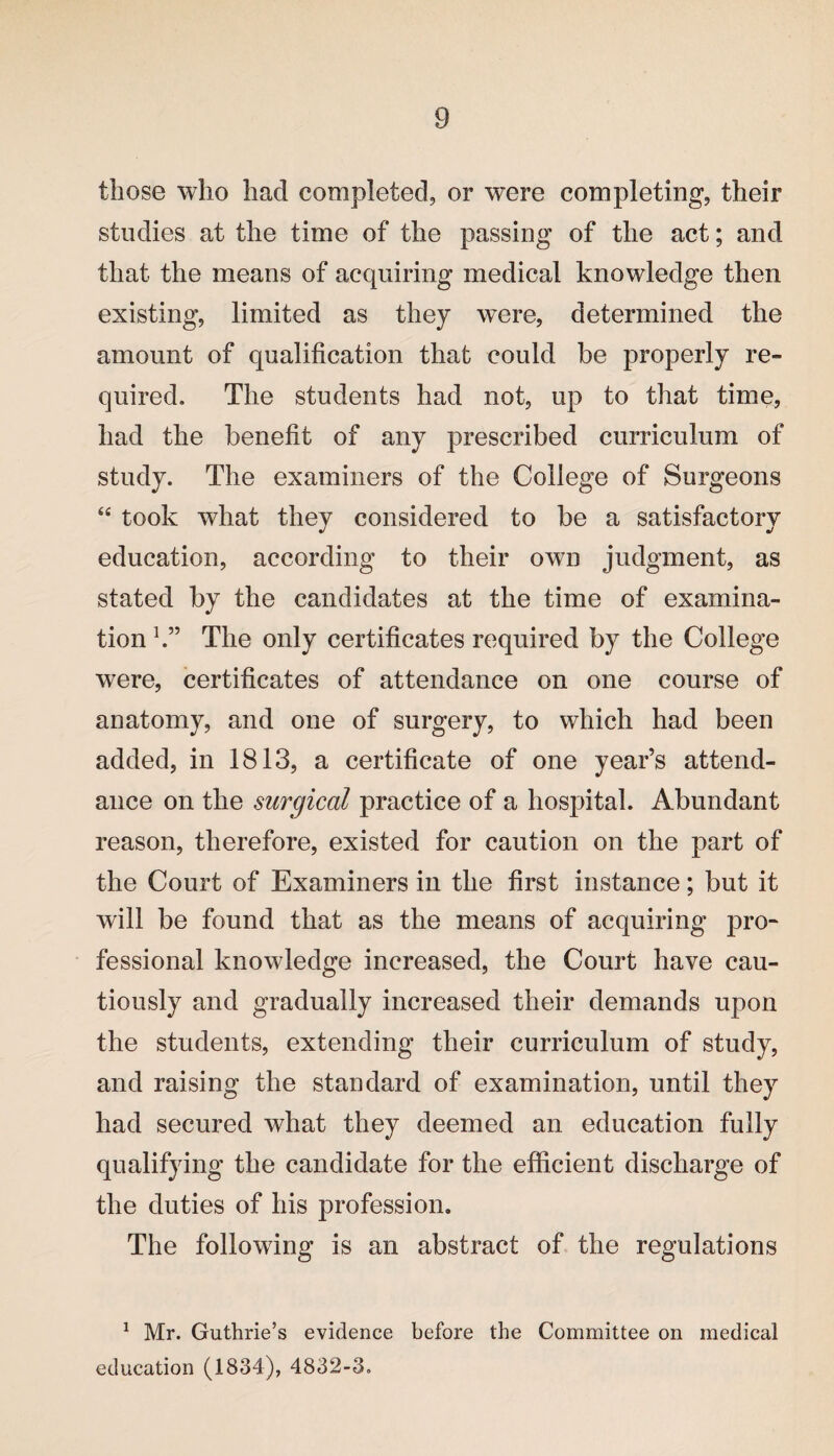 those who had completed, or were completing, their studies at the time of the passing of the act; and that the means of acquiring medical knowledge then existing, limited as they were, determined the amount of qualification that could be properly re¬ quired. The students had not, up to that time, had the benefit of any prescribed curriculum of study. The examiners of the College of Surgeons “ took what they considered to be a satisfactory education, according to their own judgment, as stated by the candidates at the time of examina¬ tion h” The only certificates required by the College were, certificates of attendance on one course of anatomy, and one of surgery, to which had been added, in 1813, a certificate of one year’s attend¬ ance on the surgical practice of a hospital. Abundant reason, therefore, existed for caution on the part of the Court of Examiners in the first instance; but it will be found that as the means of acquiring pro- fessional knowledge increased, the Court have cau¬ tiously and gradually increased their demands upon the students, extending their curriculum of study, and raising the standard of examination, until they had secured what they deemed an education fully qualifying the candidate for the efficient discharge of the duties of his profession. The following is an abstract of the regulations 1 Mr. Guthrie’s evidence before the Committee on medical education (1834), 4832-3.