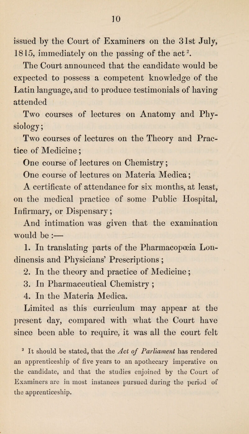 issued by the Court of Examiners on the 31st July, 18 15, immediately on the passing of the act2. The Court announced that the candidate would be expected to possess a competent knowledge of the Latin language, and to produce testimonials of having attended Two courses of lectures on Anatomy and Phy¬ siology ; Two courses of lectures on the Theory and Prac¬ tice of Medicine; One course of lectures on Chemistry; One course of lectures on Materia Medica; A certificate of attendance for six months, at least, on the medical practice of some Public Hospital, Infirmary, or Dispensary; And intimation was given that the examination would be :— 1. In translating parts of the Pharmacopoeia Lon- dinensis and Physicians’ Prescriptions ; 2. In the theory and practice of Medicine; 3. In Pharmaceutical Chemistry ; 4. In the Materia Medica. Limited as this curriculum may appear at the present day, compared with what the Court have since been able to require, it was all the court felt 2 It should be stated, that the Act of Parliament has rendered an apprenticeship of five years to an apothecary imperative on the candidate, and that the studies enjoined by the Court of Examiners are in most instances pursued during the period of the apprenticeship.