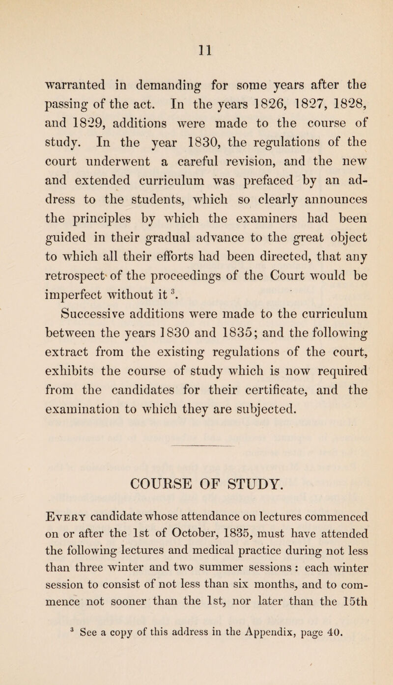 warranted in demanding for some years after the passing of the act. In the years 1826, 1827, 1828, and 1829, additions were made to the course of study. In the year 1830, the regulations of the court underwent a careful revision, and the new and extended curriculum was prefaced by an ad¬ dress to the students, which so clearly announces the principles by which the examiners had been guided in their gradual advance to the great object to which all their efforts had been directed, that any retrospect of the proceedings of the Court would be imperfect without it3. Successive additions were made to the curriculum between the years 1830 and 1835; and the following extract from the existing regulations of the court, exhibits the course of study which is now required from the candidates for their certificate, and the examination to which they are subjected. COURSE OF STUDY. Every candidate whose attendance on lectures commenced on or after the 1st of October, 1835, must have attended the following lectures and medical practice during not less than three winter and two summer sessions : each winter session to consist of not less than six months, and to com¬ mence not sooner than the 1st, nor later than the 15th 3 See a copy of this address in the Appendix, page 40.