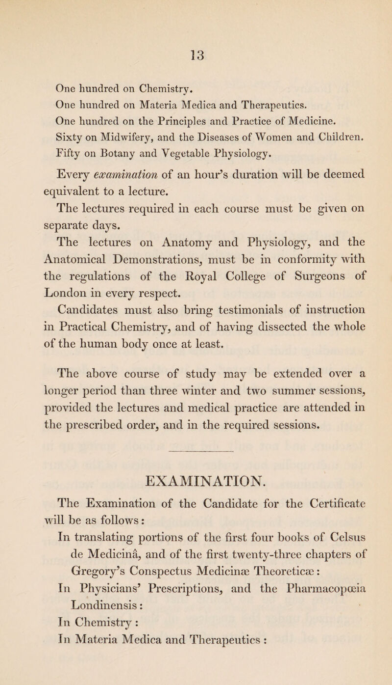 One hundred on Chemistry. One hundred on Materia Medica and Therapeutics. One hundred on the Principles and Practice of Medicine. Sixty on Midwifery, and the Diseases of Women and Children. Fifty on Botany and Vegetable Physiology. Every examination of an hour’s duration will be deemed equivalent to a lecture. The lectures required in each course must be given on separate days. The lectures on Anatomy and Physiology, and the Anatomical Demonstrations, must be in conformity with the regulations of the Royal College of Surgeons of London in every respect. Candidates must also bring testimonials of instruction in Practical Chemistry, and of having dissected the whole of the human body once at least. The above course of study may be extended over a longer period than three winter and two summer sessions, provided the lectures and medical practice are attended in the prescribed order, and in the required sessions. EXAMINATION. The Examination of the Candidate for the Certificate will be as follows: In translating portions of the first four books of Celsus de Medicina, and of the first twenty-three chapters of Gregory’s Conspectus Medicinae Theoretics: In Physicians’ Prescriptions, and the Pharmacopoeia Londinensis: In Chemistry : In Materia Medica and Therapeutics :