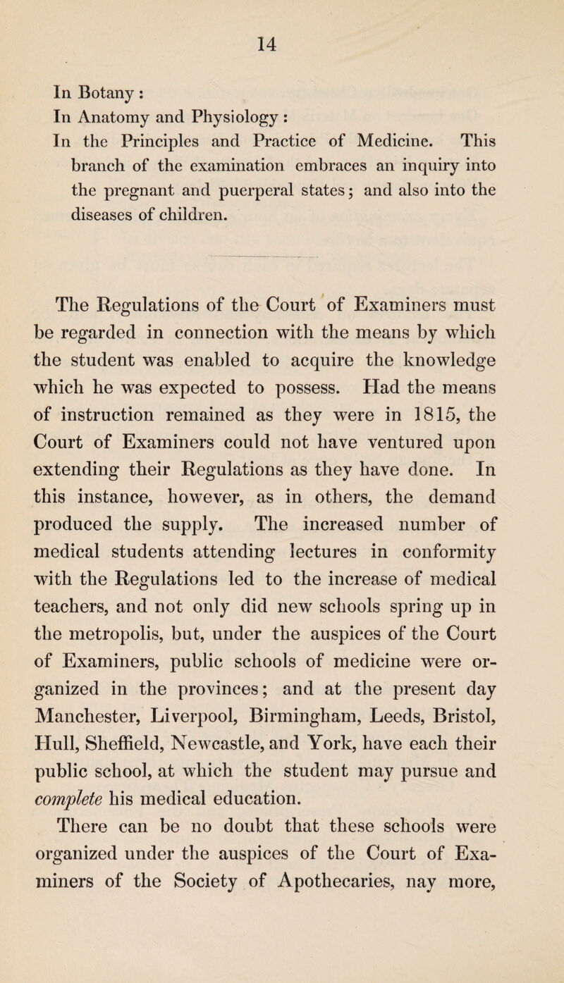 In Botany: In Anatomy and Physiology : In the Principles and Practice of Medicine. This branch of the examination embraces an inquiry into the pregnant and puerperal states; and also into the diseases of children. The Regulations of the Court of Examiners must be regarded in connection with the means by which the student was enabled to acquire the knowledge which he was expected to possess. Had the means of instruction remained as they wrere in 1815, the Court of Examiners could not have ventured upon extending their Regulations as they have done. In this instance, however, as in others, the demand produced the supply. The increased number of medical students attending lectures in conformity with the Regulations led to the increase of medical teachers, and not only did new schools spring up in the metropolis, but, under the auspices of the Court of Examiners, public schools of medicine were or¬ ganized in the provinces; and at the present day Manchester, Liverpool, Birmingham, Leeds, Bristol, Hull, Sheffield, Newcastle, and York, have each their public school, at which the student may pursue and complete his medical education. There can be no doubt that these schools were organized under the auspices of the Court of Exa¬ miners of the Society of Apothecaries, nay more,