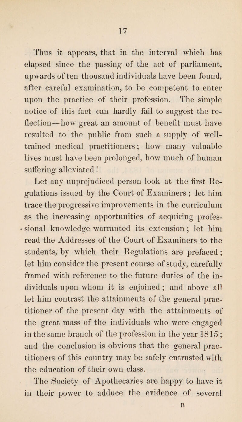Thus it appears, that in the interval which has elapsed since the passing of the act of parliament, upwards of ten thousand individuals have been found, after careful examination, to be competent to enter upon the practice of their profession. The simple notice of this fact can hardly fail to suggest the re¬ flection—how great an amount of benefit must have resulted to the public from such a supply of well- trained medical practitioners; how many valuable lives must have been prolonged, how much of human suffering alleviated! Let any unprejudiced person look at the first Re¬ gulations issued by the Court of Examiners ; let him trace the progressive improvements in the curriculum as the increasing opportunities of acquiring profes- • sional knowledge warranted its extension ; let him read the Addresses of the Court of Examiners to the students, by which their Regulations are prefaced ; let him consider the present course of study, carefully framed with reference to the future duties of the in¬ dividuals upon whom it is enjoined ; and above all let him contrast the attainments of the general prac¬ titioner of the present day with the attainments of the great mass of the individuals who were eimaoed o o <3 in the same branch of the profession in the year 1815; and the conclusion is obvious that the general prac¬ titioners of this country may be safely entrusted with the education of their own class. The Society of Apothecaries are happy to have it in their power to adduce the evidence of several B