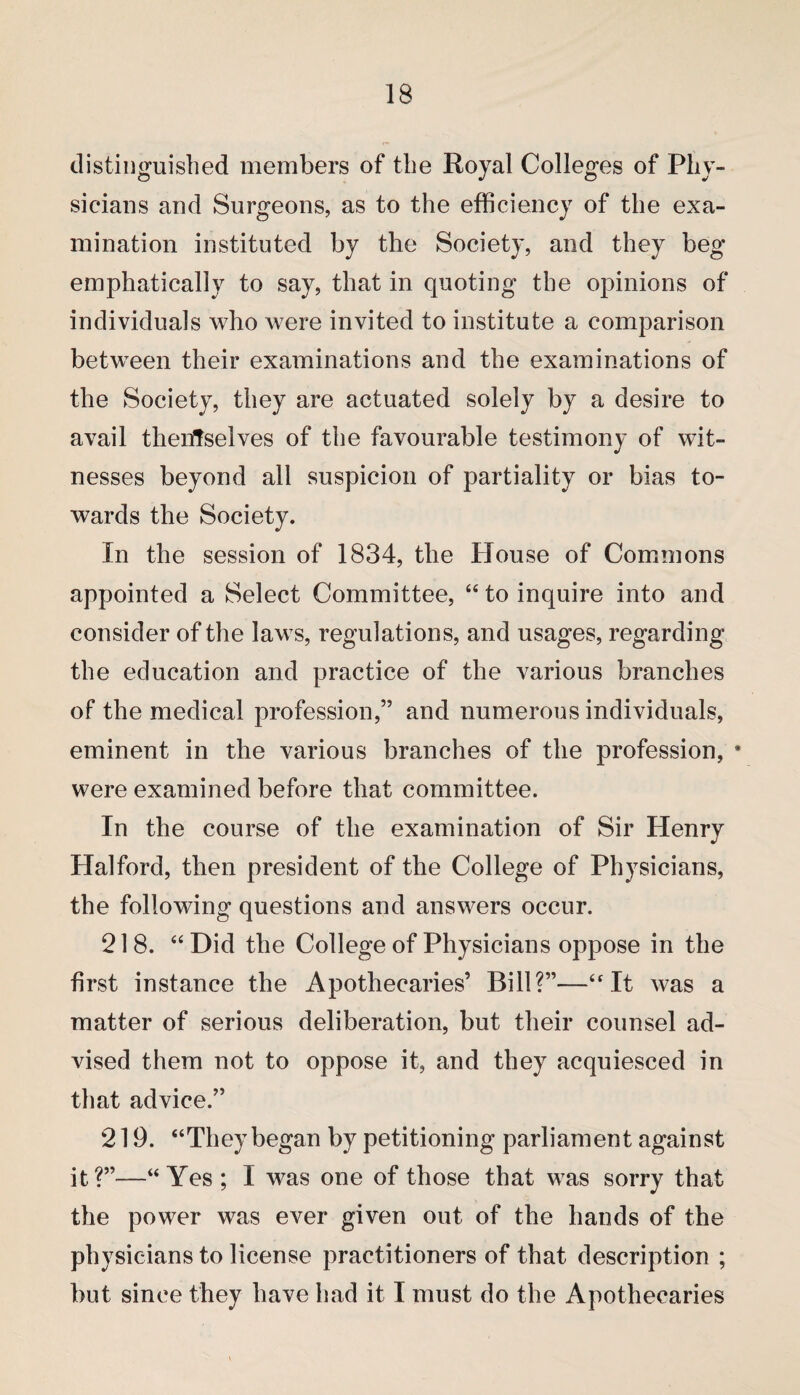 distinguished members of the Royal Colleges of Phy¬ sicians and Surgeons, as to the efficiency of the exa¬ mination instituted by the Society, and they beg emphatically to say, that in quoting the opinions of individuals who were invited to institute a comparison between their examinations and the examinations of the Society, they are actuated solely by a desire to avail thenffselves of the favourable testimony of wit¬ nesses beyond all suspicion of partiality or bias to¬ wards the Society. In the session of 1834, the House of Commons appointed a Select Committee, “ to inquire into and consider of the laws, regulations, and usages, regarding the education and practice of the various branches of the medical profession,” and numerous individuals, eminent in the various branches of the profession, • were examined before that committee. In the course of the examination of Sir Henry Halford, then president of the College of Physicians, the following questions and answers occur. 218. “ Did the College of Physicians oppose in the first instance the Apothecaries’ Bill?”—“It was a matter of serious deliberation, but their counsel ad¬ vised them not to oppose it, and they acquiesced in that advice.” 219. “They began by petitioning parliament against it?”—“Yes ; I was one of those that was sorry that the power was ever given out of the hands of the physicians to license practitioners of that description ; but since they have had it I must do the Apothecaries