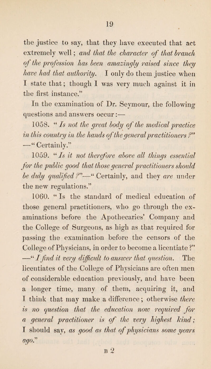 the justice to say, that they have executed that act extremely well; and that the character of that branch of the profession has been amazingly raised since they have had that authority. I only do them justice when I state that; though I was very much against it in the first instance.” In the examination of Dr. Sevmour, the following* questions and answers occur :— 1058. “ Is not the great body of the medical practice in this country in the hands of the general practitioners ?'” — “ Certainly.” 1059. “Is it not therefore above all things essential for the public good that those general practitioners should be duly qualified f”—“ Certainly, and they are under the new regulations.” 1060. “Is the standard of medical education of those general practitioners, who go through the ex¬ aminations before the Apothecaries’ Company and the College of Surgeons, as high as that required for passing the examination before the censors of the College of Physicians, in order to become a licentiate ?” —“ I find it very difficult to answer that question. The licentiates of the College of Physicians are often men of considerable education previously, and have been a longer time, many of them, acquiring it, and I think that may make a difference; otherwise there is no question that the education now required for a general practitioner is of the very highest hind; I should say, as good as that of physicians some years ago.” b 2