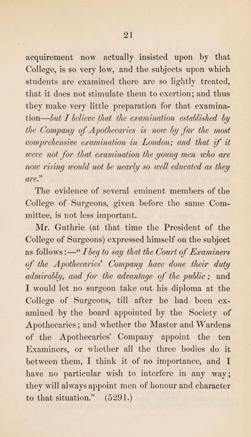 acquirement now actually insisted upon by that College, is so very low, and the subjects upon which students are examined there are so lightly treated, that it does not stimulate them to exertion; and thus they make very little preparation for that examina¬ tion—but I believe that the examination established by the Company of Apothecaries is now by far the most comprehensive examination in London; and that if it were not for that examination the young men who are now rising would not be nearly so well educated as they are.” The evidence of several eminent members of the College of Surgeons, given before the same Com¬ mittee, is not less important. Mr. Guthrie (at that time the President of the College of Surgeons) expressed himself on the subject as follows:—“ I beg to say that the Court of Examiners of the Apothecaries’ Company have done their duty admirably, and for the advantage of the public ; and I would let no surgeon take out his diploma at the College of Surgeons, till after he had been ex¬ amined by the board appointed by the Society of Apothecaries; and whether the Master and Wardens of the Apothecaries’ Company appoint the ten Examiners, or whether all the three bodies do it between them, I think it of no importance, and I have no particular wish to interfere in any way; they will always appoint men of honour and character to that situation.” (5291.)