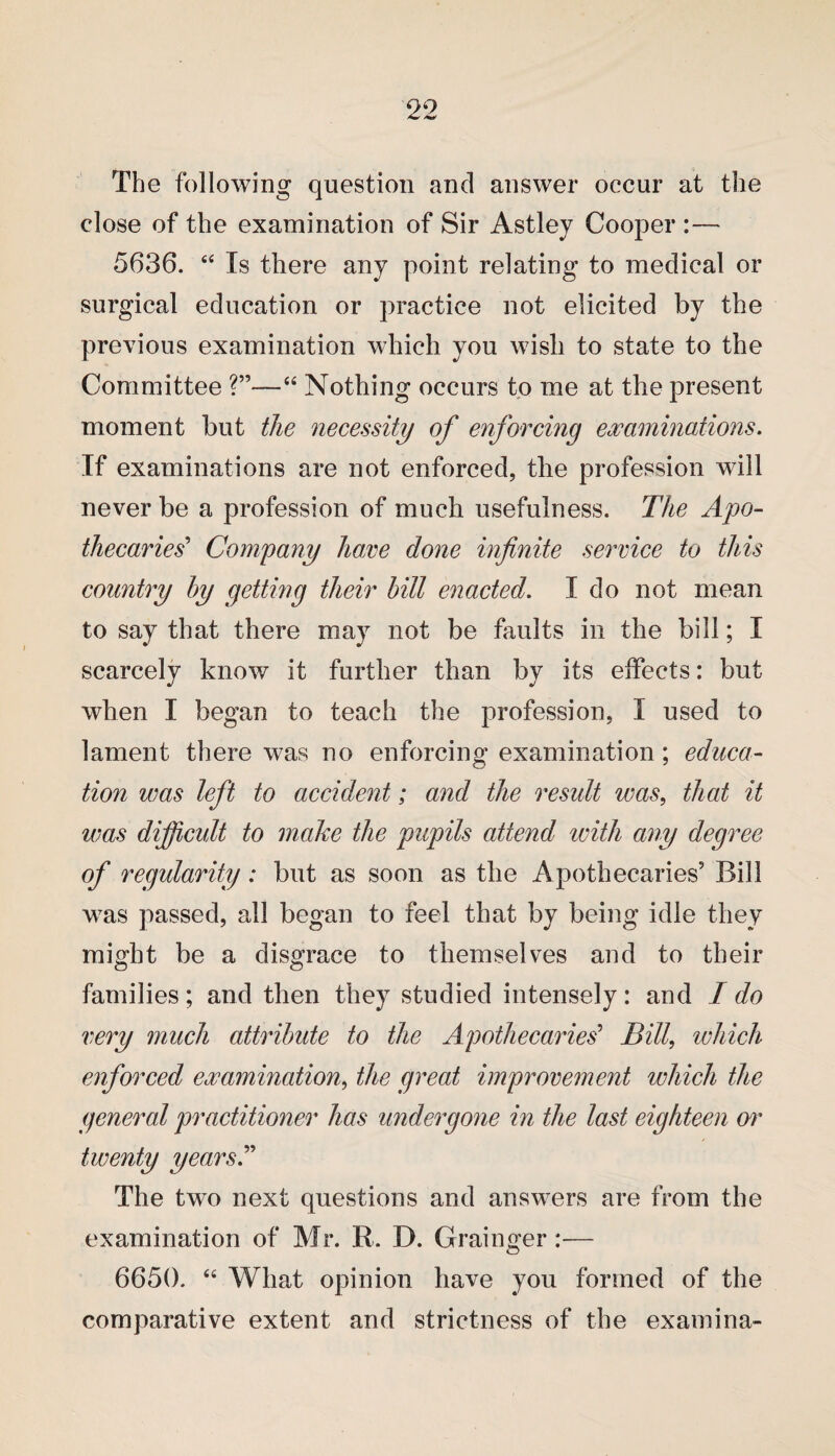 The following question and answer occur at the close of the examination of Sir Astley Cooper :— 5636. “ Is there any point relating to medical or surgical education or practice not elicited by the previous examination which you wish to state to the Committee “ Nothing occurs to me at the present moment but the necessity of enforcing examinations. If examinations are not enforced, the profession will never be a profession of much usefulness. The Apo¬ thecaries' Company ham done infinite service to this country by getting their bill enacted. I do not mean to say that there may not be faults in the bill; I scarcely know it further than by its effects: but when I began to teach the profession, I used to lament there was no enforcing examination; educa¬ tion was left to accident; and the result was, that it was dijficult to make the pupils attend with any degree of regularity: but as soon as the Apothecaries5 Bill was passed, all began to feel that by being idle they might be a disgrace to themselves and to their families; and then they studied intensely: and I do very much attribute to the Apothecaries' Bill, which enforced examination, the great improvement which the general practitioner has undergone in the last eighteen or twenty years. The two next questions and answers are from the examination of Mr. R. D. Grainger:— 6650. “ What opinion have you formed of the comparative extent and strictness of the examina-