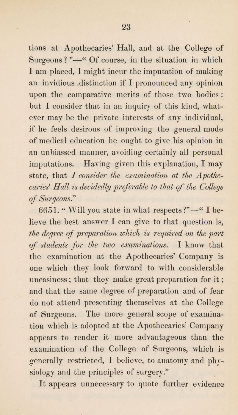 tions at Apothecaries’ Hall, and at the College of Surgeons ? ”—“ Of course, in the situation in which I am placed, I might incur the imputation of making an invidious distinction if I pronounced anv opinion upon the comparative merits of those two bodies : but I consider that in ail inquiry of this kind, what¬ ever may be the private interests of any individual, if he feels desirous of improving the general mode of medical education he ought to give his opinion in an unbiassed manner, avoiding certainly all personal imputations. Having given this explanation, I may state, that I consider the examination at the Apothe¬ caries' Hall is decidedly preferable to that of the College of Surgeons.” 6651. “ Will you state in what respects?”—“ I be¬ lieve the best answer I can give to that question is, the degree of preparation which is required on the part of students for the two examinations. I know that the examination at the Apothecaries’ Company is one which they look forward to with considerable uneasiness; that they make great preparation for it; and that the same degree of preparation and of fear do not attend presenting themselves at the College of Surgeons. The more general scope of examina¬ tion which is adopted at the Apothecaries’ Company appears to render it more advantageous than the examination of the College of Surgeons, which is generally restricted, I believe, to anatomy and phy¬ siology and the principles of surgery.” It appears unnecessary to quote further evidence