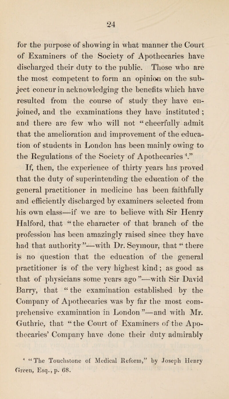 for the purpose of showing in what manner the Court of Examiners of the Society of Apothecaries have discharged their duty to the public. Those who are the most competent to form an opinion on the sub¬ ject concur in acknowledging the benefits which have resulted from the course of study they have en¬ joined, and the examinations they have instituted ; and there are few who will not “ cheerfully admit that the amelioration and improvement of the educa¬ tion of students in London has been mainly owing to the Regulations of the Society of Apothecaries 4.” If, then, the experience of thirty years has proved that the duty of superintending the education of the general practitioner in medicine has been faithfully and efficiently discharged by examiners selected from his own class—if we are to believe with Sir Henry Halford, that “the character of that branch of the profession has been amazingly raised since they have had that authority ”—with Dr. Seymour, that “ there is no question that the education of the general practitioner is of the very highest kind; as good as that of physicians some years ago ”—with Sir David Barry, that “ the examination established by the Company of Apothecaries was by far the most com¬ prehensive examination in London ”—and with Mr. Guthrie, that “the Court of Examiners of the Apo¬ thecaries’ Company have done their duty admirably 4 “ The Touchstone of Medical Reform,” by Joseph Henry Green, Esq., p. 68.