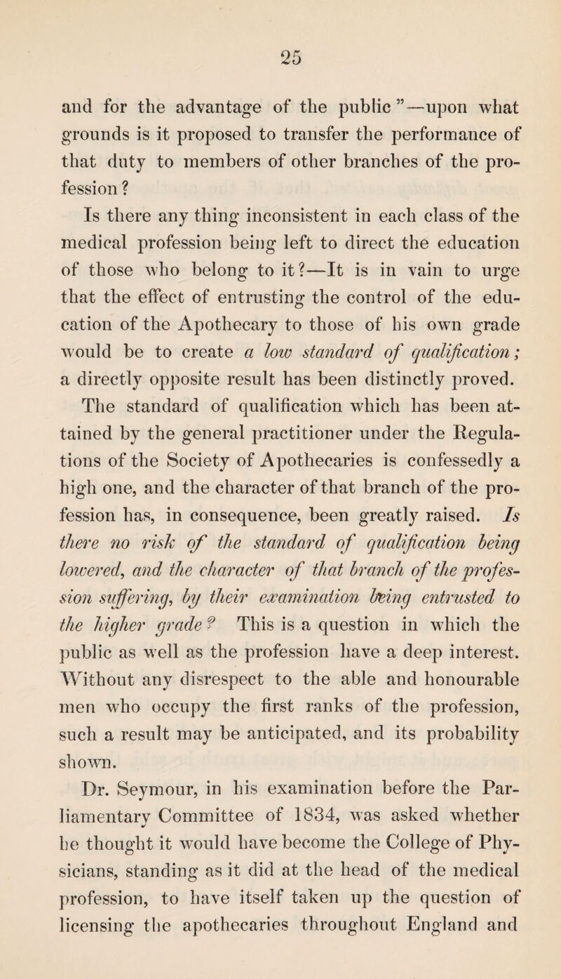 and for the advantage of the public”—upon what grounds is it proposed to transfer the performance of that duty to members of other branches of the pro¬ fession ? Is there any thing inconsistent in each class of the medical profession being left to direct the education of those who belong to it ?—It is in vain to urge that the effect of entrusting the control of the edu¬ cation of the Apothecary to those of bis own grade would be to create a low standard of qualification; a directly opposite result has been distinctly proved. The standard of qualification which has been at¬ tained by the general practitioner under the Regula¬ tions of the Society of Apothecaries is confessedly a high one, and the character of that branch of the pro¬ fession has, in consequence, been greatly raised. Is there no risk of the standard of qualification being lowered, and the character of that branch of the profes¬ sion suffering, by their examination being entrusted to the higher grade f This is a question in which the public as well as the profession have a deep interest. Without any disrespect to the able and honourable men who occupy the first ranks of the profession, such a result may be anticipated, and its probability shown. Dr. Seymour, in his examination before the Par¬ liamentary Committee of 1834, was asked whether be thought it would have become the College of Phy¬ sicians, standing as it did at the head of the medical profession, to have itself taken up the question of licensing the apothecaries throughout England and