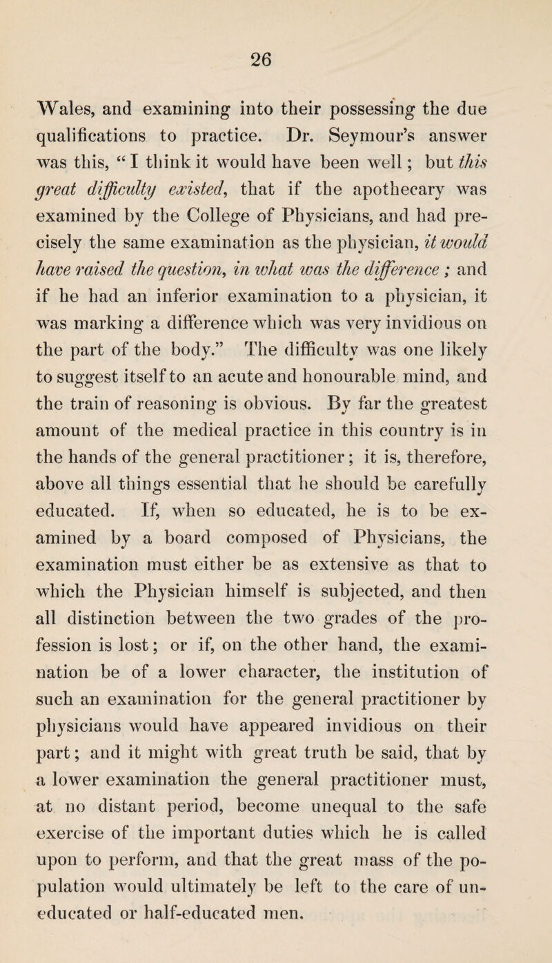 Wales, and examining into their possessing the due qualifications to practice. Dr. Seymour’s answer was this, “ I think it would have been well; but this great difficulty existed, that if the apothecary was examined by the College of Physicians, and had pre¬ cisely the same examination as the physician, it would have raised the question, in ivhat was the difference ; and if he had an inferior examination to a physician, it was marking a difference which was very invidious on the part of the body.” The difficulty was one likely to suggest itself to an acute and honourable mind, and the train of reasoning is obvious. By far the greatest amount of the medical practice in this country is in the hands of the general practitioner; it is, therefore, above all thing’s essential that he should be carefullv educated. If, when so educated, he is to be ex¬ amined by a board composed of Physicians, the examination must either be as extensive as that to which the Physician himself is subjected, and then all distinction between the two grades of the pro¬ fession is lost; or if, on the other hand, the exami¬ nation be of a lower character, the institution of such an examination for the general practitioner by physicians would have appeared invidious on their part; and it might with great truth be said, that by a lower examination the general practitioner must, at no distant period, become unequal to the safe exercise of the important duties which he is called upon to perform, and that the great mass of the po¬ pulation would ultimately be left to the care of un¬ educated or half-educated men.