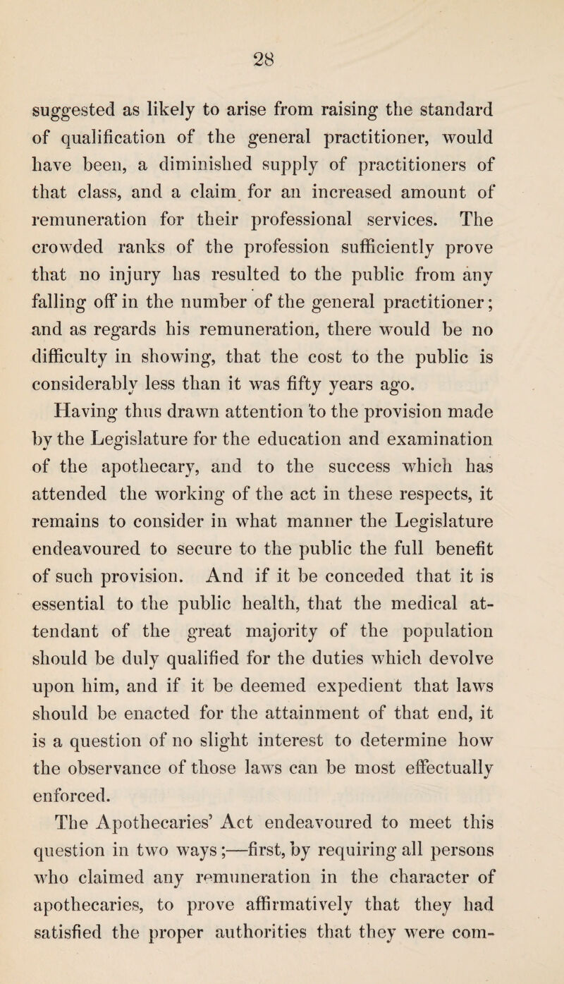 suggested as likely to arise from raising the standard of qualification of the general practitioner, would have been, a diminished supply of practitioners of that class, and a claim for an increased amount of remuneration for their professional services. The crowded ranks of the profession sufficiently prove that no injury has resulted to the public from any falling off in the number of the general practitioner; and as regards his remuneration, there would be no difficulty in showing, that the cost to the public is considerably less than it was fifty years ago. Having thus drawn attention to the provision made by the Legislature for the education and examination of the apothecary, and to the success which has attended the working of the act in these respects, it remains to consider in what manner the Legislature endeavoured to secure to the public the full benefit of such provision. And if it be conceded that it is essential to the public health, that the medical at¬ tendant of the great majority of the population should be duly qualified for the duties which devolve upon him, and if it be deemed expedient that laws should be enacted for the attainment of that end, it is a question of no slight interest to determine how the observance of those laws can be most effectually enforced. The Apothecaries’ Act endeavoured to meet this question in two ways ;—first, by requiring all persons who claimed any remuneration in the character of apothecaries, to prove affirmatively that they had satisfied the proper authorities that they were com-