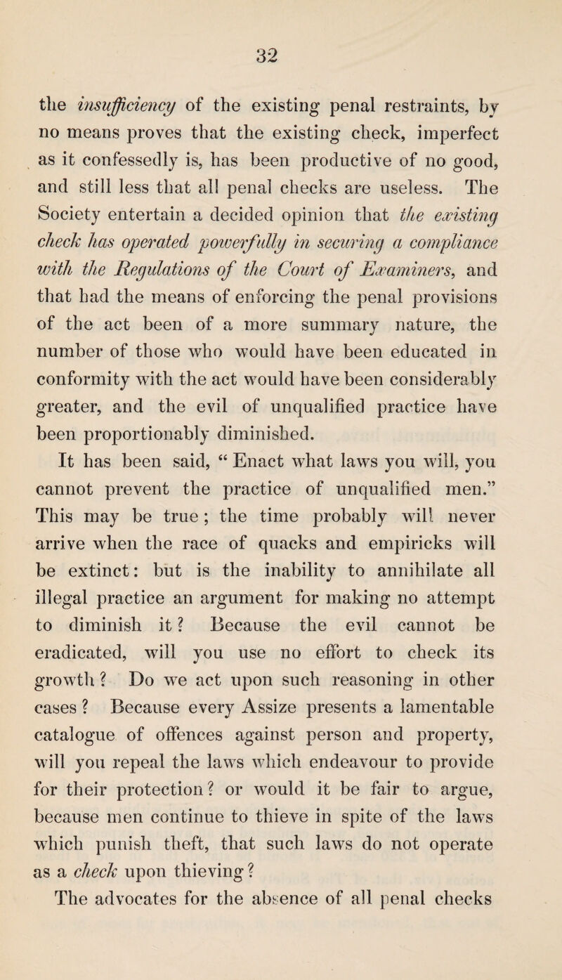 the insufficiency of the existing penal restraints, by no means proves that the existing check, imperfect as it confessedly is, has been productive of no good, and still less that all penal checks are useless. The Society entertain a decided opinion that the existing check has operated powerfully in securing a compliance with the Regulations of the Court of Examiners, and that had the means of enforcing the penal provisions of the act been of a more summary nature, the number of those who would have been educated in conformity with the act would have been considerably greater, and the evil of unqualified practice have been proportionably diminished. It has been said, “ Enact what laws you will, you cannot prevent the practice of unqualified men.” This may be true; the time probably will never arrive when the race of quacks and empiricks will be extinct: but is the inability to annihilate all illegal practice an argument for making no attempt to diminish it ? Because the evil cannot be eradicated, will you use no effort to check its growth ? Do we act upon such reasoning in other cases ? Because every Assize presents a lamentable catalogue of offences against person and property, will you repeal the laws which endeavour to provide for their protection? or would it be fair to argue, because men continue to thieve in spite of the laws which punish theft, that such laws do not operate as a check upon thieving ? The advocates for the absence of all penal checks