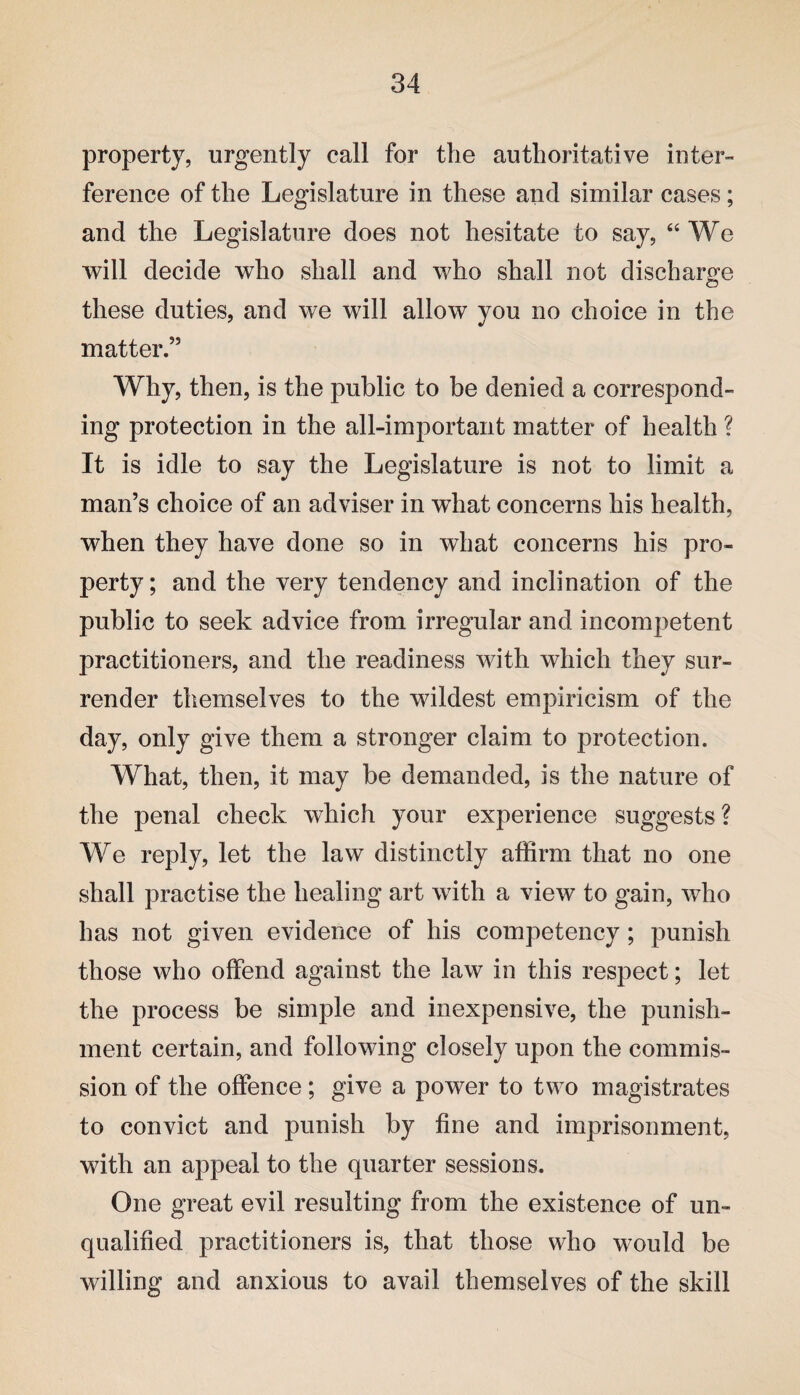 property, urgently call for the authoritative inter¬ ference of the Legislature in these and similar cases; and the Legislature does not hesitate to say, “ We will decide who shall and who shall not discharge these duties, and we will allow you no choice in the matter.” Why, then, is the public to be denied a correspond¬ ing protection in the all-important matter of health ? It is idle to say the Legislature is not to limit a man’s choice of an adviser in what concerns his health, when they have done so in what concerns his pro¬ perty ; and the very tendency and inclination of the public to seek advice from irregular and incompetent practitioners, and the readiness with which they sur¬ render themselves to the wildest empiricism of the day, only give them a stronger claim to protection. What, then, it may be demanded, is the nature of the penal check which your experience suggests? We reply, let the law distinctly affirm that no one shall practise the healing art with a view to gain, who has not given evidence of his competency; punish those who offend against the law in this respect; let the process be simple and inexpensive, the punish¬ ment certain, and following closely upon the commis¬ sion of the offence; give a power to two magistrates to convict and punish by fine and imprisonment, with an appeal to the quarter sessions. One great evil resulting from the existence of un¬ qualified practitioners is, that those who would be willing and anxious to avail themselves of the skill