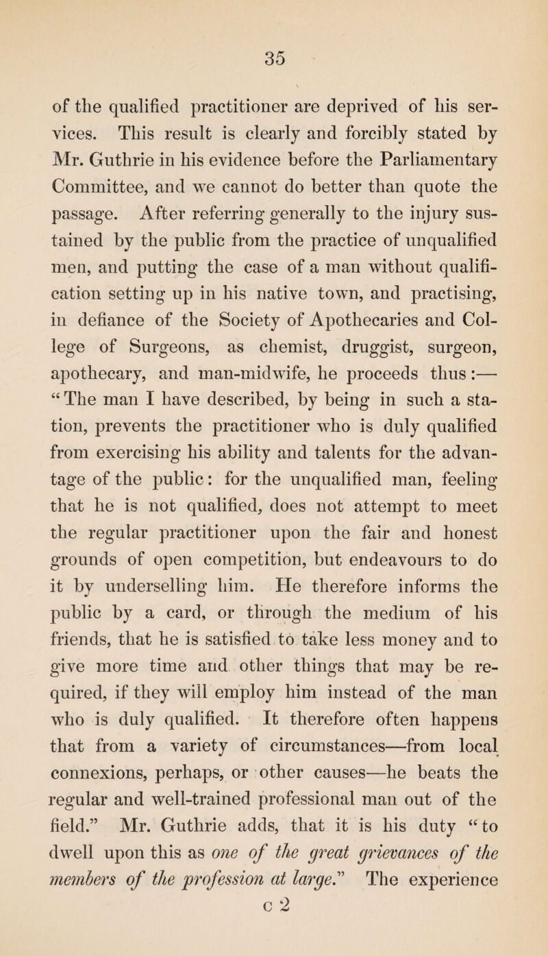 of the qualified practitioner are deprived of his ser¬ vices. This result is clearly and forcibly stated by Mr. Guthrie in his evidence before the Parliamentary Committee, and we cannot do better than quote the passage. After referring generally to the injury sus¬ tained by the public from the practice of unqualified men, and putting the case of a man without qualifi¬ cation setting up in his native town, and practising, in defiance of the Society of Apothecaries and Col¬ lege of Surgeons, as chemist, druggist, surgeon, apothecary, and man-midwife, he proceeds thus:— “ The man I have described, by being in such a sta¬ tion, prevents the practitioner who is duly qualified from exercising his ability and talents for the advan¬ tage of the public: for the unqualified man, feeling that he is not qualified, does not attempt to meet the regular practitioner upon the fair and honest grounds of open competition, but endeavours to do it by underselling him. He therefore informs the public by a card, or through the medium of his friends, that he is satisfied to take less money and to give more time and other things that may be re¬ quired, if they will employ him instead of the man who is duly qualified. It therefore often happens that from a variety of circumstances—from local connexions, perhaps, or other causes—he beats the regular and well-trained professional man out of the field.” Mr. Guthrie adds, that it is his duty “ to dwell upon this as one of the great grievances of the members of the profession at large” The experience c 2