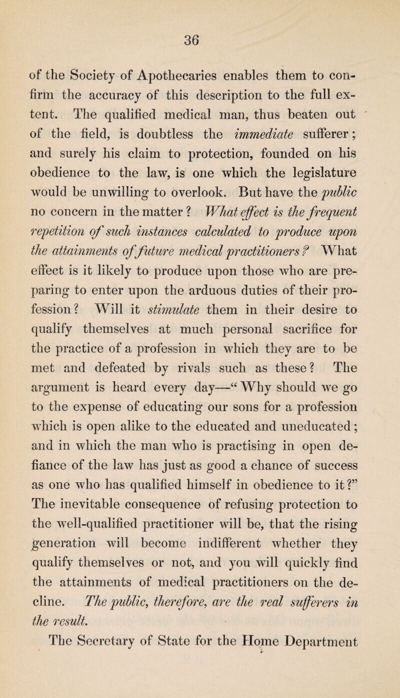 of the Society of Apothecaries enables them to con¬ firm the accuracy of this description to the full ex¬ tent. The qualified medical man, thus beaten out of the field, is doubtless the immediate sufferer; and surely his claim to protection, founded on his obedience to the law, is one which the legislature would be unwilling to overlook. But have the public no concern in the matter? What effect is the frequent repetition of such instances calculated to produce upon the attainments of future medical practitioners f What effect is it likely to produce upon those who are pre¬ paring to enter upon the arduous duties of their pro¬ fession? Will it stimulate them in their desire to qualify themselves at much personal sacrifice for the practice of a profession in which they are to be met and defeated by rivals such as these? The argument is heard every day—“ Why should we go to the expense of educating our sons for a profession which is open alike to the educated and uneducated; and in which the man who is practising in open de¬ fiance of the law has just as good a chance of success as one who has qualified himself in obedience to it ?” The inevitable consequence of refusing protection to the well-qualified practitioner will be, that the rising generation will become indifferent whether they qualify themselves or not, and you will quickly find the attainments of medical practitioners on the de¬ cline. The public, therefore, are the real sufferers in the result. The Secretary of State for the Home Department